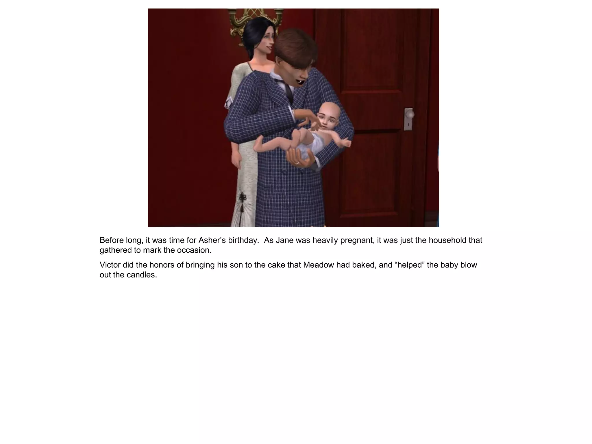 Before long, it was time for Asher‟s birthday. As Jane was heavily pregnant, it was just the household that
gathered to mark the occasion.
Victor did the honors of bringing his son to the cake that Meadow had baked, and “helped” the baby blow
out the candles.
 