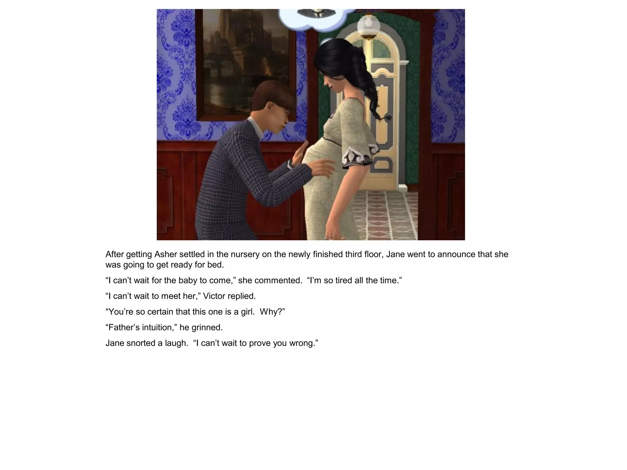 After getting Asher settled in the nursery on the newly finished third floor, Jane went to announce that she
was going to get ready for bed.
“I can‟t wait for the baby to come,” she commented. “I‟m so tired all the time.”
“I can‟t wait to meet her,” Victor replied.
“You‟re so certain that this one is a girl. Why?”
“Father‟s intuition,” he grinned.
Jane snorted a laugh. “I can‟t wait to prove you wrong.”
 