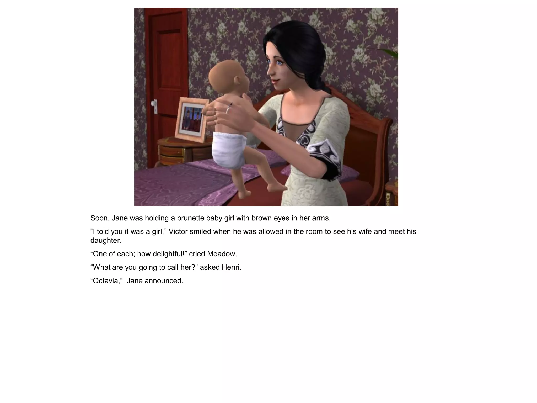 Soon, Jane was holding a brunette baby girl with brown eyes in her arms.
“I told you it was a girl,” Victor smiled when he was allowed in the room to see his wife and meet his
daughter.
“One of each; how delightful!” cried Meadow.
“What are you going to call her?” asked Henri.
“Octavia,” Jane announced.
 