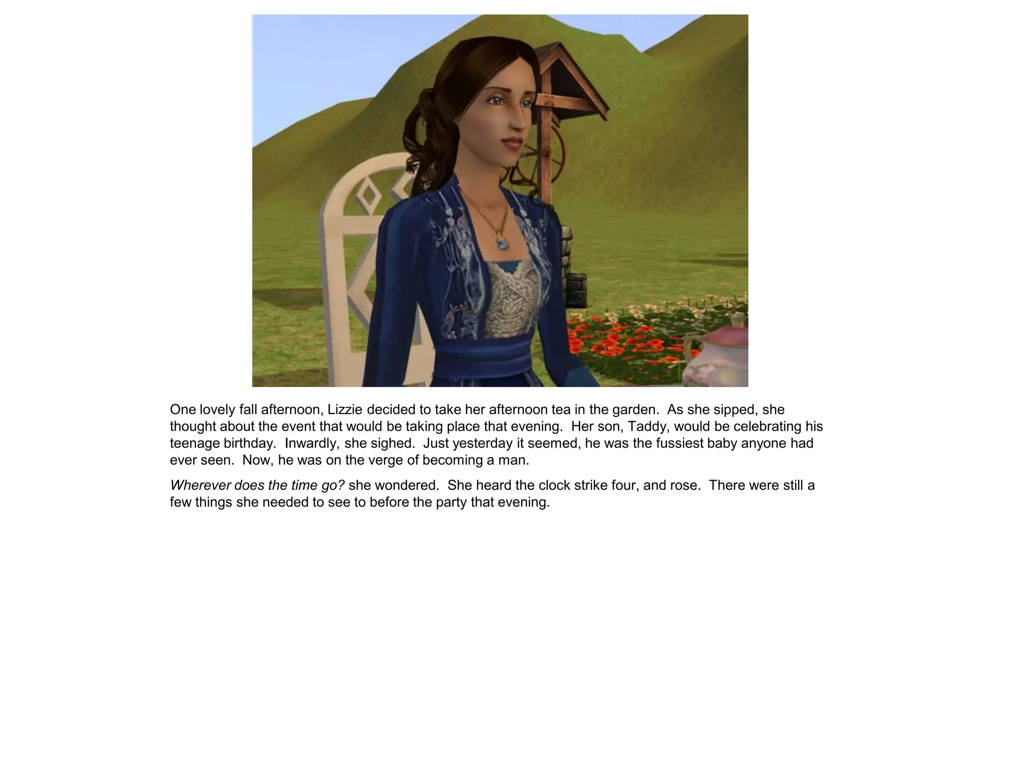 One lovely fall afternoon, Lizzie decided to take her afternoon tea in the garden. As she sipped, she
thought about the event that would be taking place that evening. Her son, Taddy, would be celebrating his
teenage birthday. Inwardly, she sighed. Just yesterday it seemed, he was the fussiest baby anyone had
ever seen. Now, he was on the verge of becoming a man.
Wherever does the time go? she wondered. She heard the clock strike four, and rose. There were still a
few things she needed to see to before the party that evening.
 