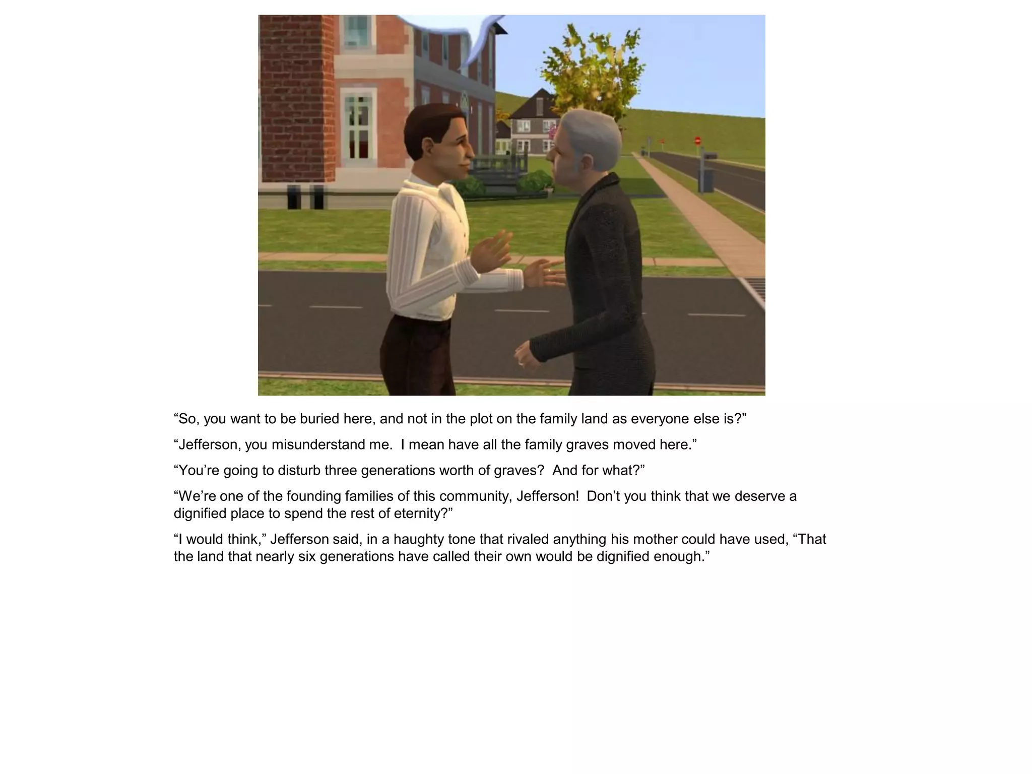 “So, you want to be buried here, and not in the plot on the family land as everyone else is?”
“Jefferson, you misunderstand me. I mean have all the family graves moved here.”
“You‟re going to disturb three generations worth of graves? And for what?”
“We‟re one of the founding families of this community, Jefferson! Don‟t you think that we deserve a
dignified place to spend the rest of eternity?”
“I would think,” Jefferson said, in a haughty tone that rivaled anything his mother could have used, “That
the land that nearly six generations have called their own would be dignified enough.”
 