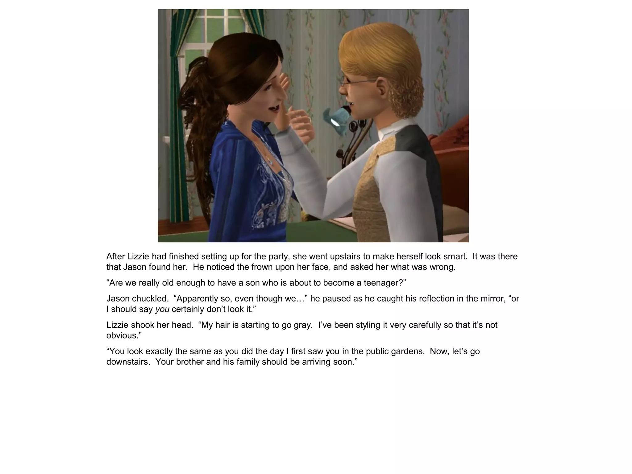 After Lizzie had finished setting up for the party, she went upstairs to make herself look smart. It was there
that Jason found her. He noticed the frown upon her face, and asked her what was wrong.
“Are we really old enough to have a son who is about to become a teenager?”
Jason chuckled. “Apparently so, even though we…” he paused as he caught his reflection in the mirror, “or
I should say you certainly don‟t look it.”
Lizzie shook her head. “My hair is starting to go gray. I‟ve been styling it very carefully so that it‟s not
obvious.”
“You look exactly the same as you did the day I first saw you in the public gardens. Now, let‟s go
downstairs. Your brother and his family should be arriving soon.”
 