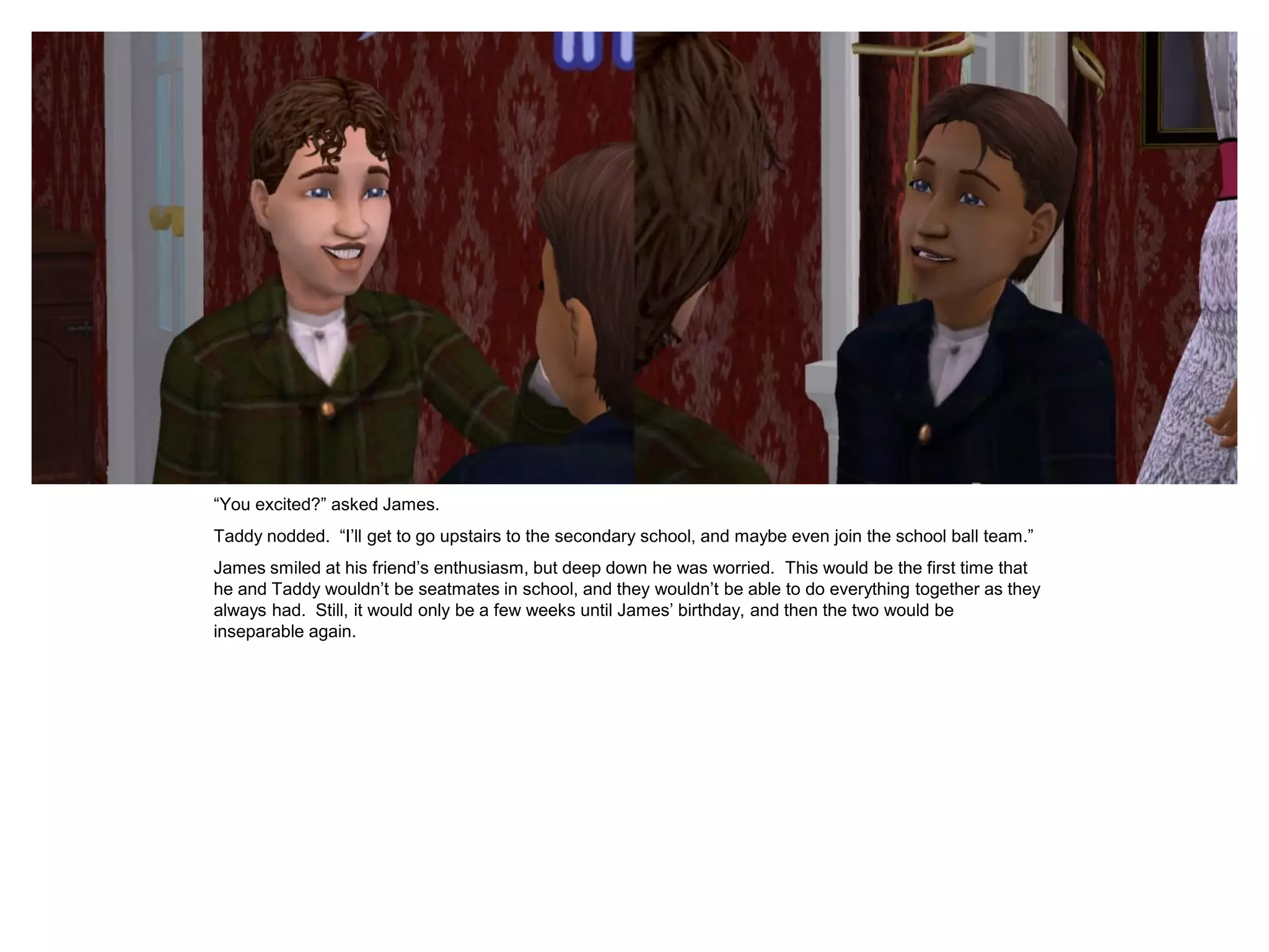 “You excited?” asked James.
Taddy nodded. “I‟ll get to go upstairs to the secondary school, and maybe even join the school ball team.”
James smiled at his friend‟s enthusiasm, but deep down he was worried. This would be the first time that
he and Taddy wouldn‟t be seatmates in school, and they wouldn‟t be able to do everything together as they
always had. Still, it would only be a few weeks until James‟ birthday, and then the two would be
inseparable again.
 