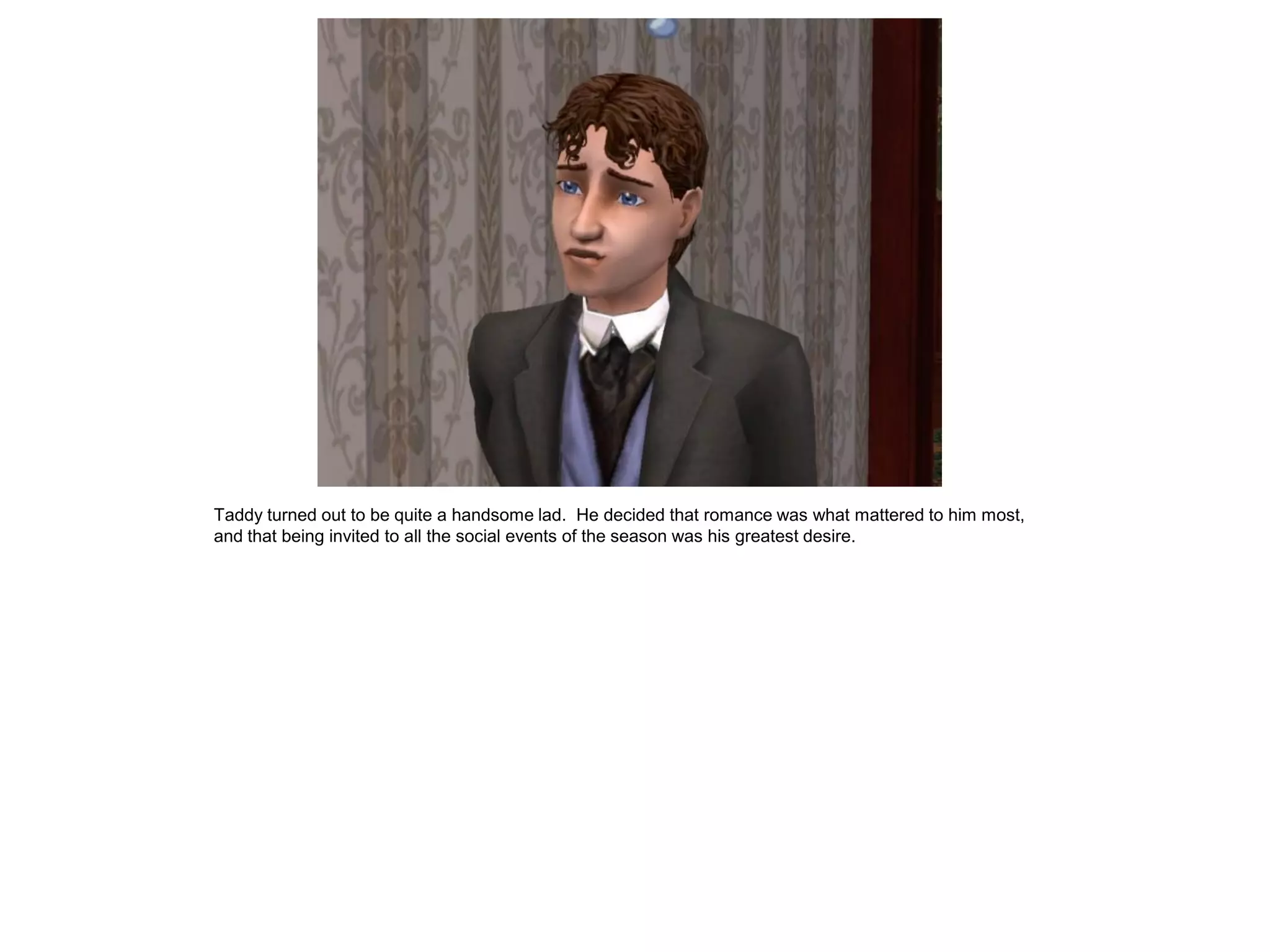 Taddy turned out to be quite a handsome lad. He decided that romance was what mattered to him most,
and that being invited to all the social events of the season was his greatest desire.
 