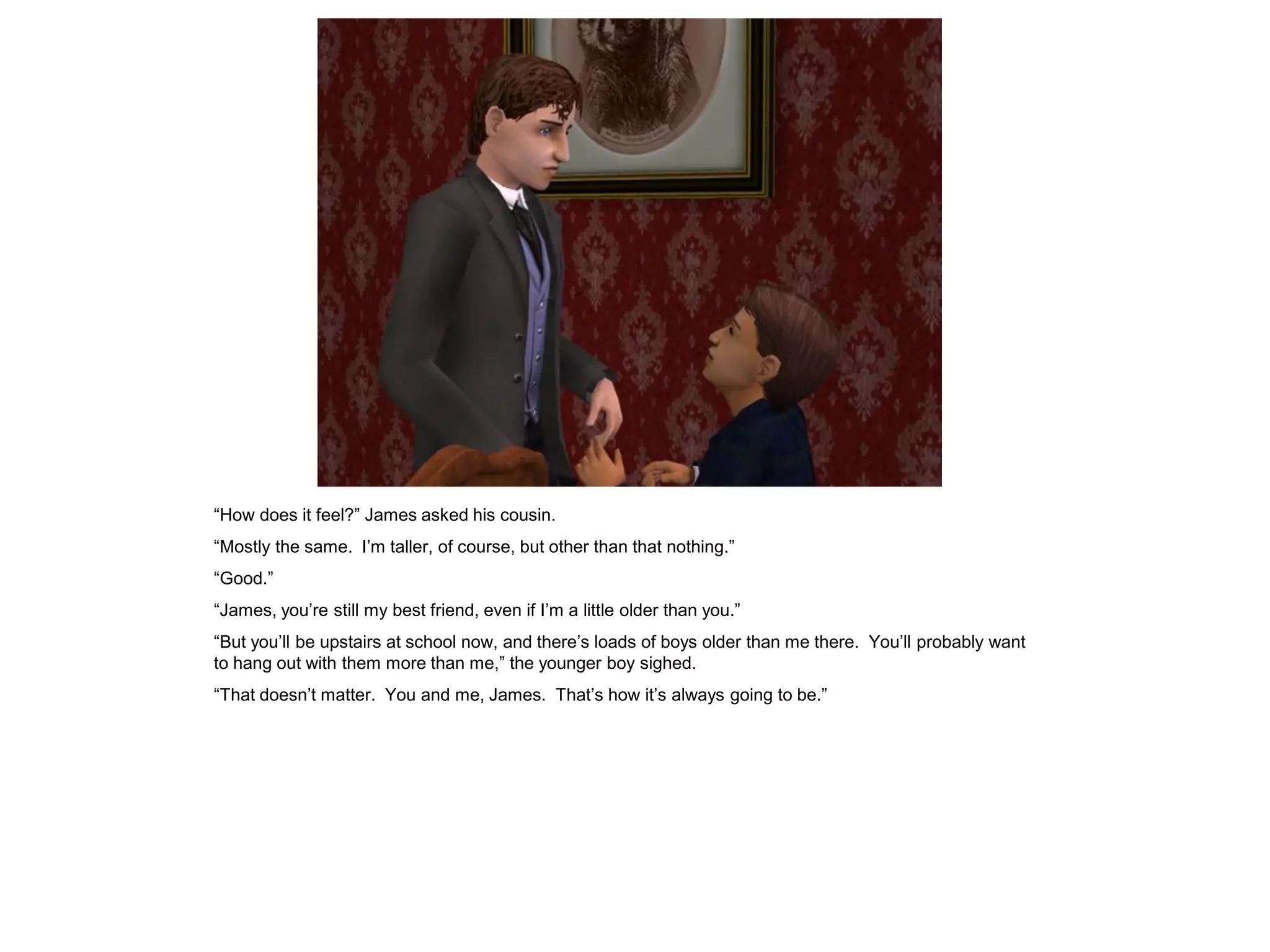 “How does it feel?” James asked his cousin.
“Mostly the same. I‟m taller, of course, but other than that nothing.”
“Good.”
“James, you‟re still my best friend, even if I‟m a little older than you.”
“But you‟ll be upstairs at school now, and there‟s loads of boys older than me there. You‟ll probably want
to hang out with them more than me,” the younger boy sighed.
“That doesn‟t matter. You and me, James. That‟s how it‟s always going to be.”
 