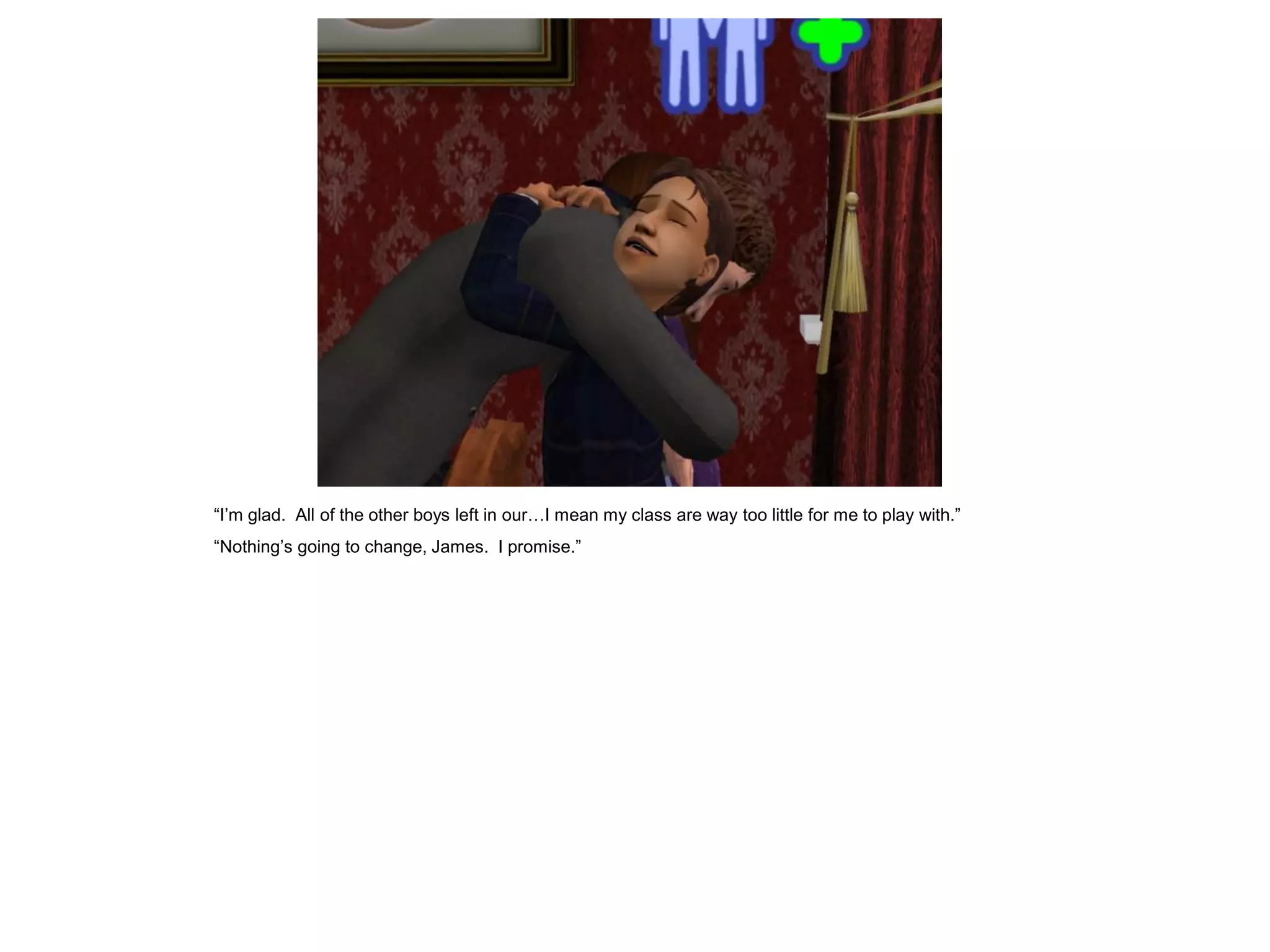 “I‟m glad. All of the other boys left in our…I mean my class are way too little for me to play with.”
“Nothing‟s going to change, James. I promise.”
 