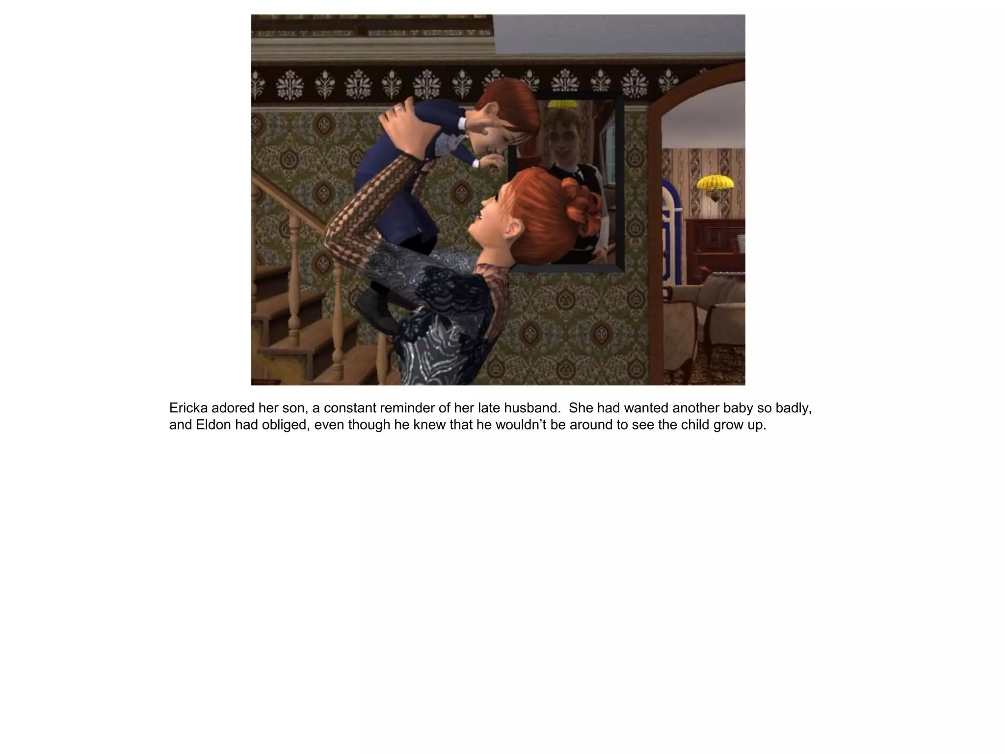 Ericka adored her son, a constant reminder of her late husband. She had wanted another baby so badly,
and Eldon had obliged, even though he knew that he wouldn‟t be around to see the child grow up.
 