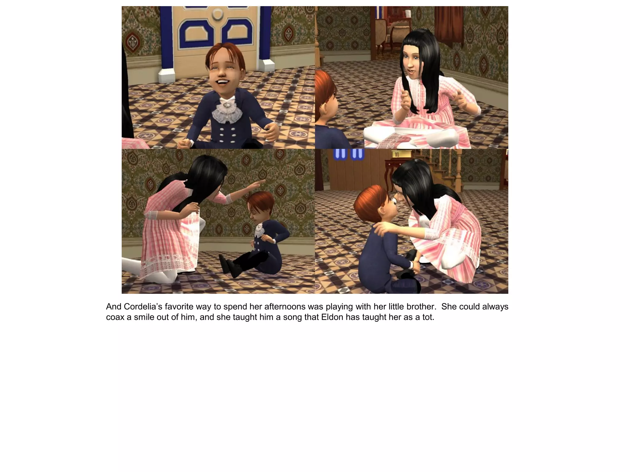 And Cordelia‟s favorite way to spend her afternoons was playing with her little brother. She could always
coax a smile out of him, and she taught him a song that Eldon has taught her as a tot.
 