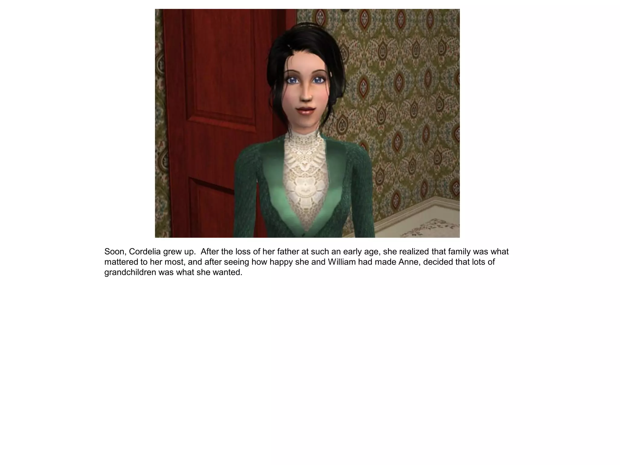 Soon, Cordelia grew up. After the loss of her father at such an early age, she realized that family was what
mattered to her most, and after seeing how happy she and William had made Anne, decided that lots of
grandchildren was what she wanted.
 