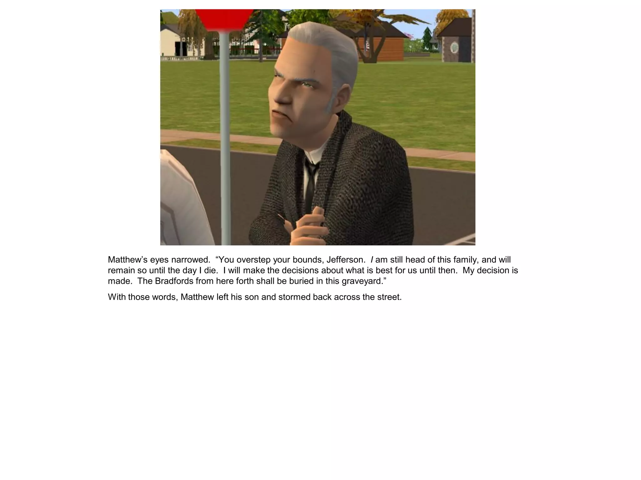 Matthew‟s eyes narrowed. “You overstep your bounds, Jefferson. I am still head of this family, and will
remain so until the day I die. I will make the decisions about what is best for us until then. My decision is
made. The Bradfords from here forth shall be buried in this graveyard.”
With those words, Matthew left his son and stormed back across the street.
 