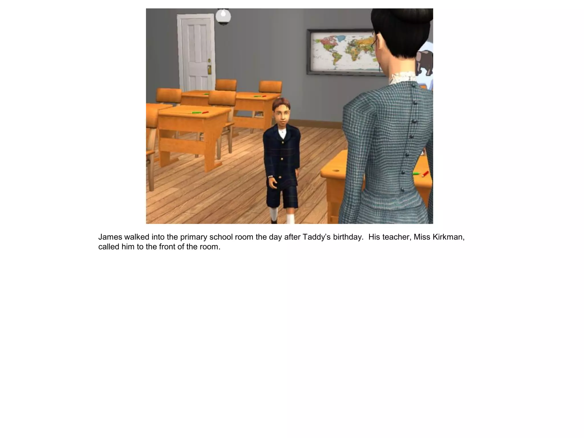 James walked into the primary school room the day after Taddy‟s birthday. His teacher, Miss Kirkman,
called him to the front of the room.
 