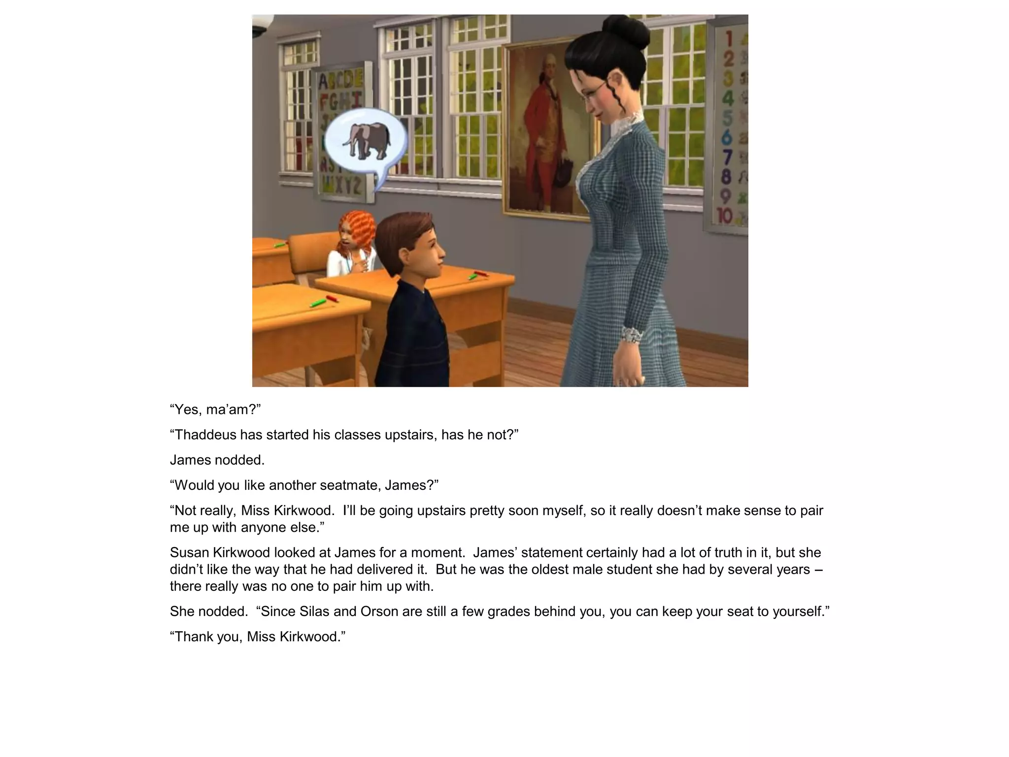 “Yes, ma‟am?”
“Thaddeus has started his classes upstairs, has he not?”
James nodded.
“Would you like another seatmate, James?”
“Not really, Miss Kirkwood. I‟ll be going upstairs pretty soon myself, so it really doesn‟t make sense to pair
me up with anyone else.”
Susan Kirkwood looked at James for a moment. James‟ statement certainly had a lot of truth in it, but she
didn‟t like the way that he had delivered it. But he was the oldest male student she had by several years –
there really was no one to pair him up with.
She nodded. “Since Silas and Orson are still a few grades behind you, you can keep your seat to yourself.”
“Thank you, Miss Kirkwood.”
 