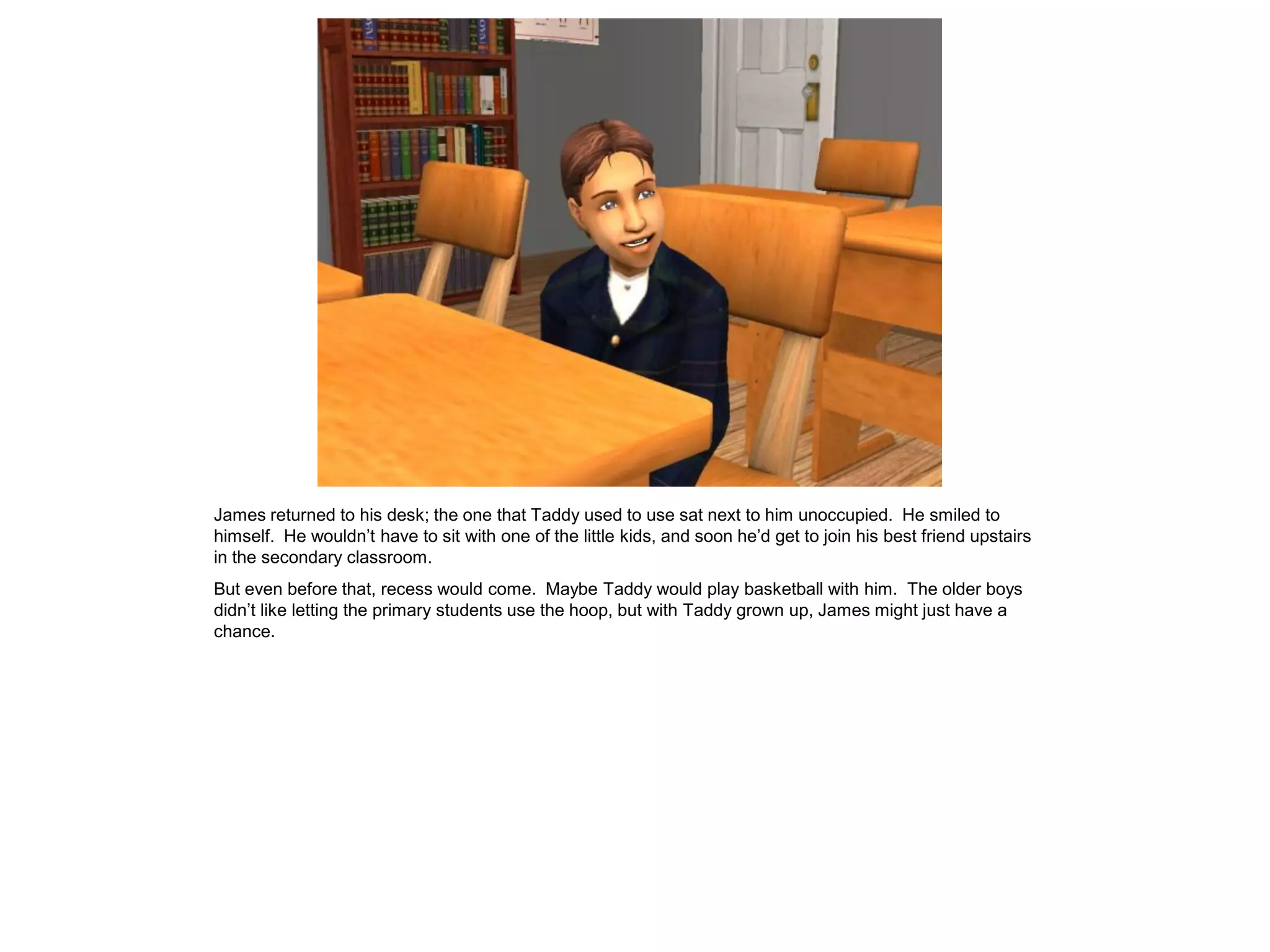 James returned to his desk; the one that Taddy used to use sat next to him unoccupied. He smiled to
himself. He wouldn‟t have to sit with one of the little kids, and soon he‟d get to join his best friend upstairs
in the secondary classroom.
But even before that, recess would come. Maybe Taddy would play basketball with him. The older boys
didn‟t like letting the primary students use the hoop, but with Taddy grown up, James might just have a
chance.
 