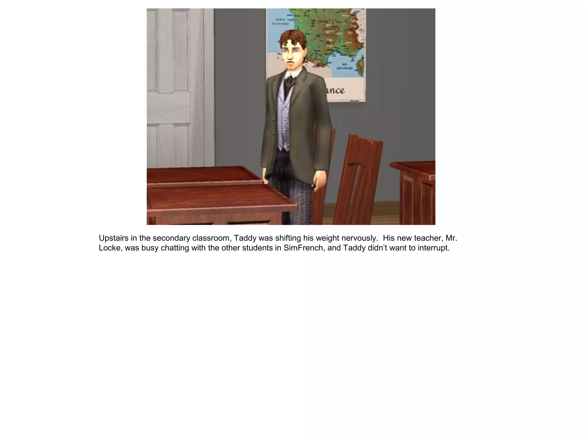Upstairs in the secondary classroom, Taddy was shifting his weight nervously. His new teacher, Mr.
Locke, was busy chatting with the other students in SimFrench, and Taddy didn‟t want to interrupt.
 