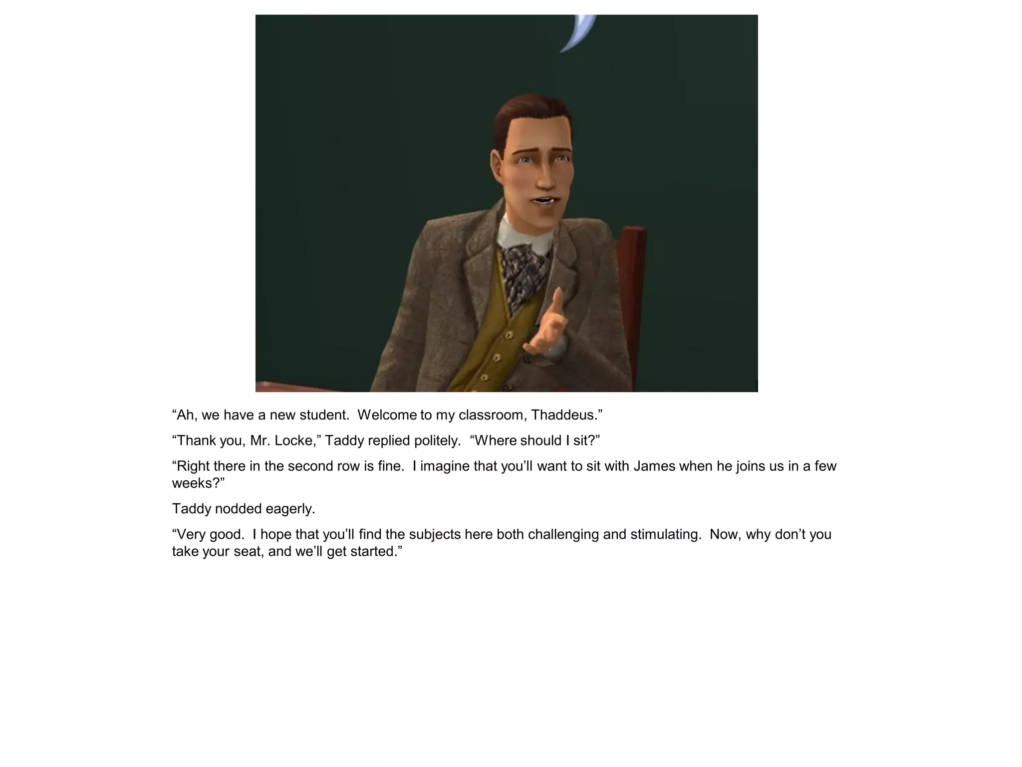 “Ah, we have a new student. Welcome to my classroom, Thaddeus.”
“Thank you, Mr. Locke,” Taddy replied politely. “Where should I sit?”
“Right there in the second row is fine. I imagine that you‟ll want to sit with James when he joins us in a few
weeks?”
Taddy nodded eagerly.
“Very good. I hope that you‟ll find the subjects here both challenging and stimulating. Now, why don‟t you
take your seat, and we‟ll get started.”
 