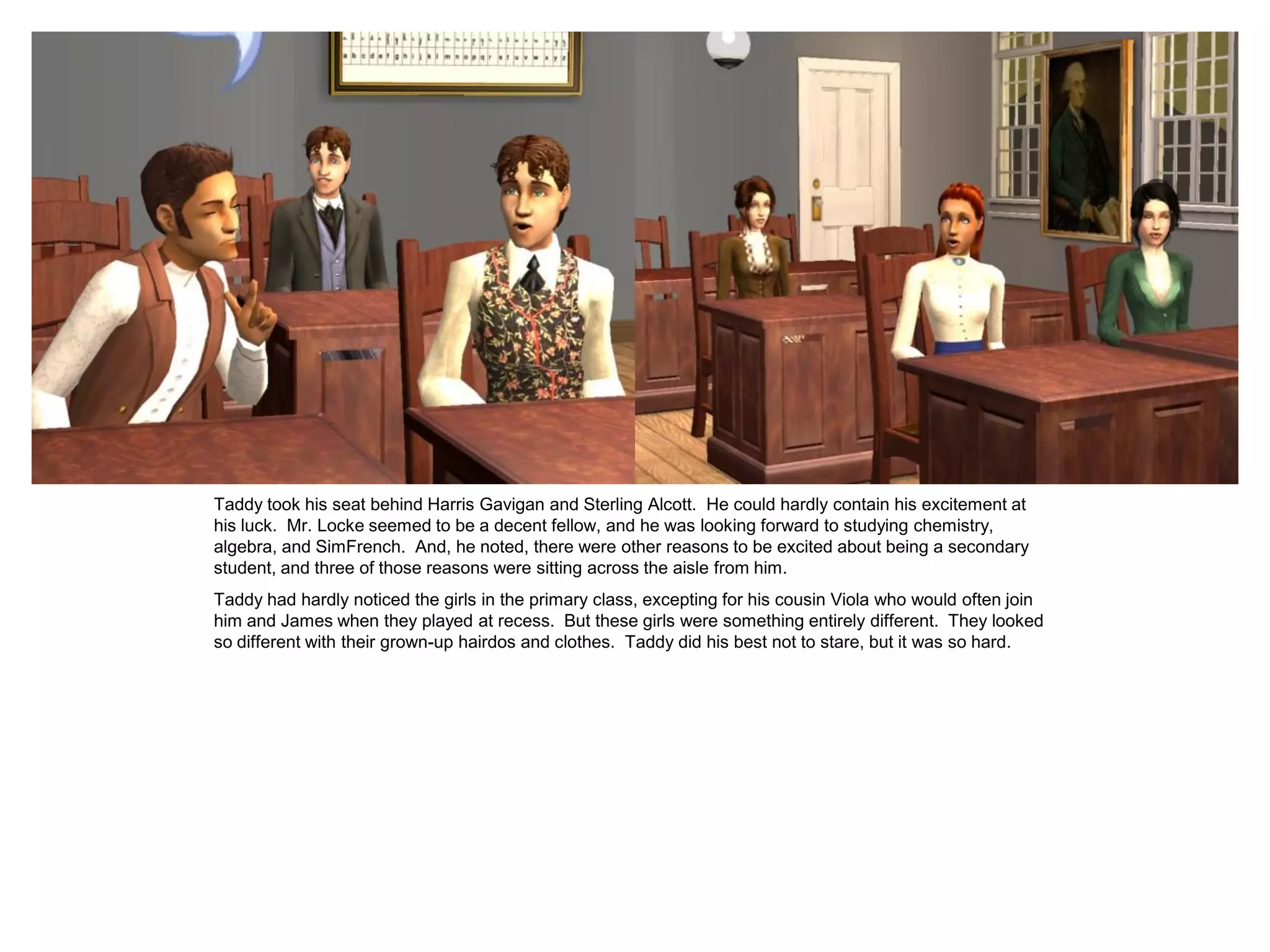 Taddy took his seat behind Harris Gavigan and Sterling Alcott. He could hardly contain his excitement at
his luck. Mr. Locke seemed to be a decent fellow, and he was looking forward to studying chemistry,
algebra, and SimFrench. And, he noted, there were other reasons to be excited about being a secondary
student, and three of those reasons were sitting across the aisle from him.
Taddy had hardly noticed the girls in the primary class, excepting for his cousin Viola who would often join
him and James when they played at recess. But these girls were something entirely different. They looked
so different with their grown-up hairdos and clothes. Taddy did his best not to stare, but it was so hard.
 