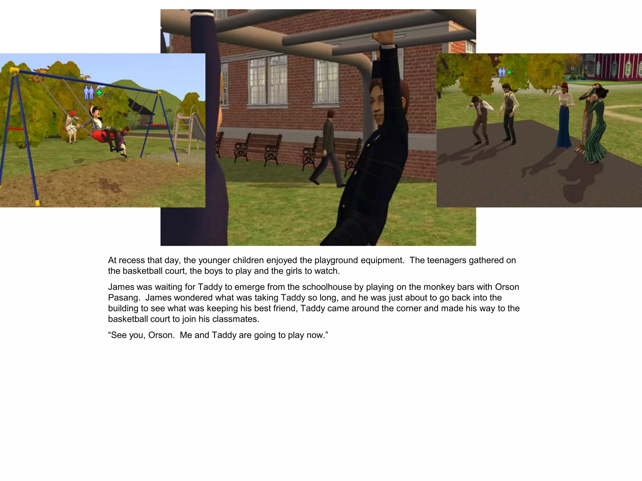At recess that day, the younger children enjoyed the playground equipment. The teenagers gathered on
the basketball court, the boys to play and the girls to watch.
James was waiting for Taddy to emerge from the schoolhouse by playing on the monkey bars with Orson
Pasang. James wondered what was taking Taddy so long, and he was just about to go back into the
building to see what was keeping his best friend, Taddy came around the corner and made his way to the
basketball court to join his classmates.
“See you, Orson. Me and Taddy are going to play now.”
 