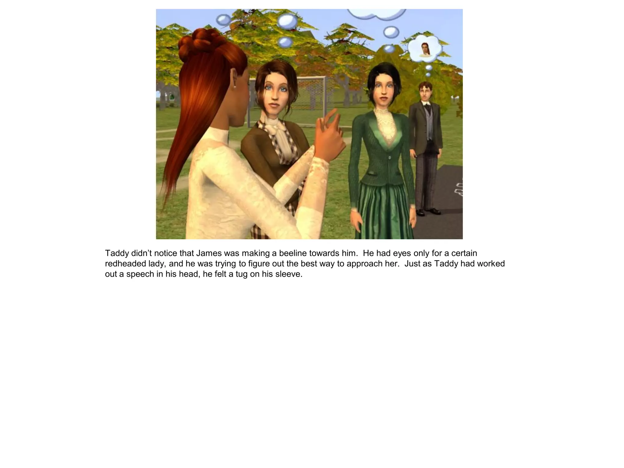 Taddy didn‟t notice that James was making a beeline towards him. He had eyes only for a certain
redheaded lady, and he was trying to figure out the best way to approach her. Just as Taddy had worked
out a speech in his head, he felt a tug on his sleeve.
 