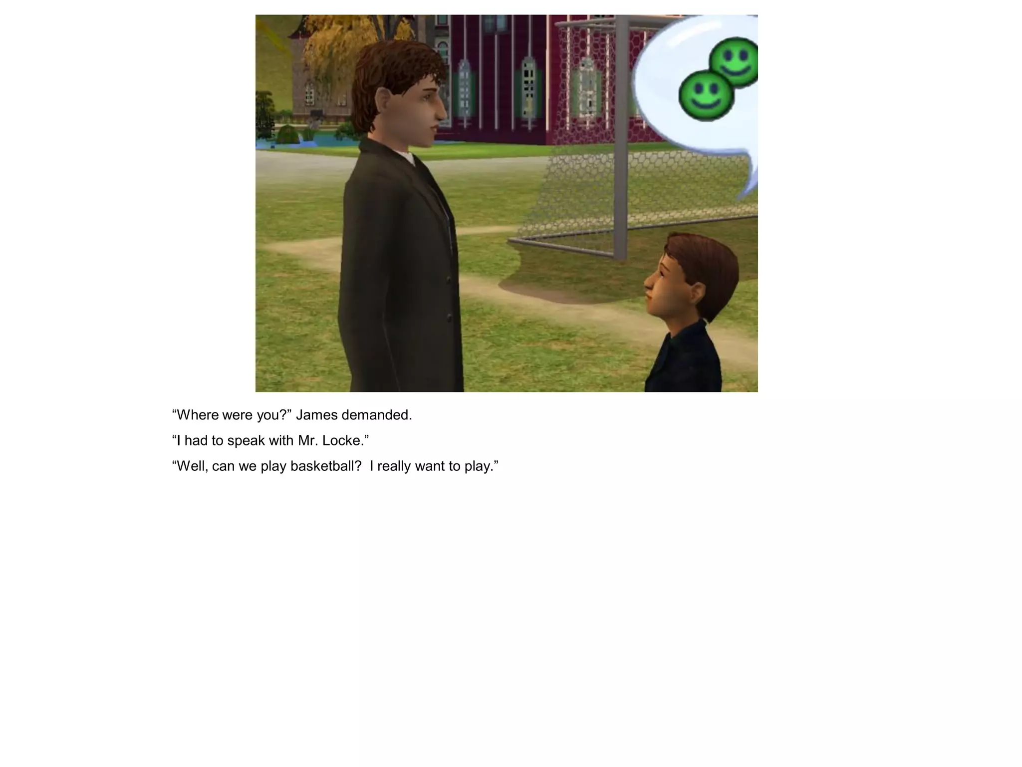 “Where were you?” James demanded.
“I had to speak with Mr. Locke.”
“Well, can we play basketball? I really want to play.”
 