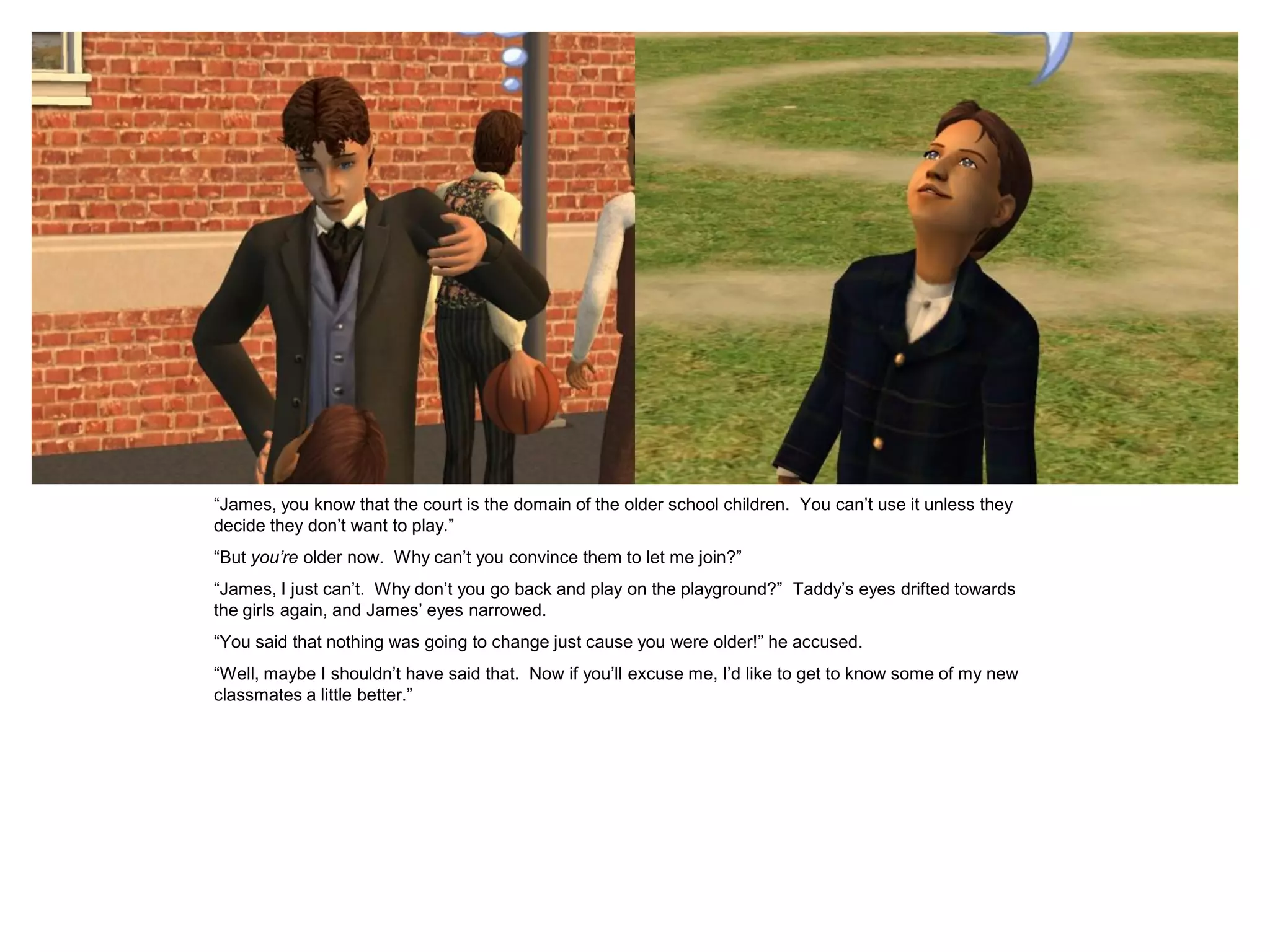“James, you know that the court is the domain of the older school children. You can‟t use it unless they
decide they don‟t want to play.”
“But you’re older now. Why can‟t you convince them to let me join?”
“James, I just can‟t. Why don‟t you go back and play on the playground?” Taddy‟s eyes drifted towards
the girls again, and James‟ eyes narrowed.
“You said that nothing was going to change just cause you were older!” he accused.
“Well, maybe I shouldn‟t have said that. Now if you‟ll excuse me, I‟d like to get to know some of my new
classmates a little better.”
 