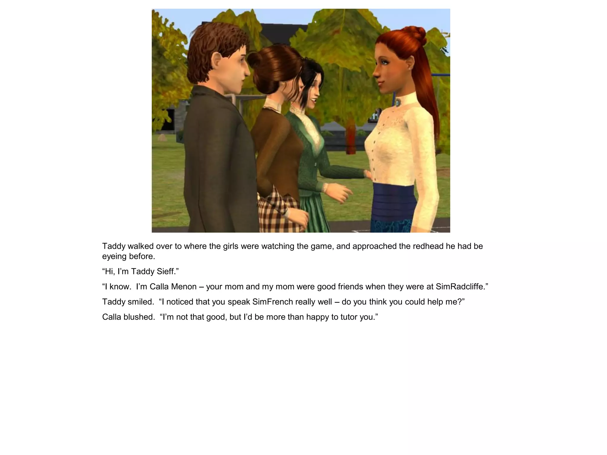Taddy walked over to where the girls were watching the game, and approached the redhead he had be
eyeing before.
“Hi, I‟m Taddy Sieff.”
“I know. I‟m Calla Menon – your mom and my mom were good friends when they were at SimRadcliffe.”
Taddy smiled. “I noticed that you speak SimFrench really well – do you think you could help me?”
Calla blushed. “I‟m not that good, but I‟d be more than happy to tutor you.”
 