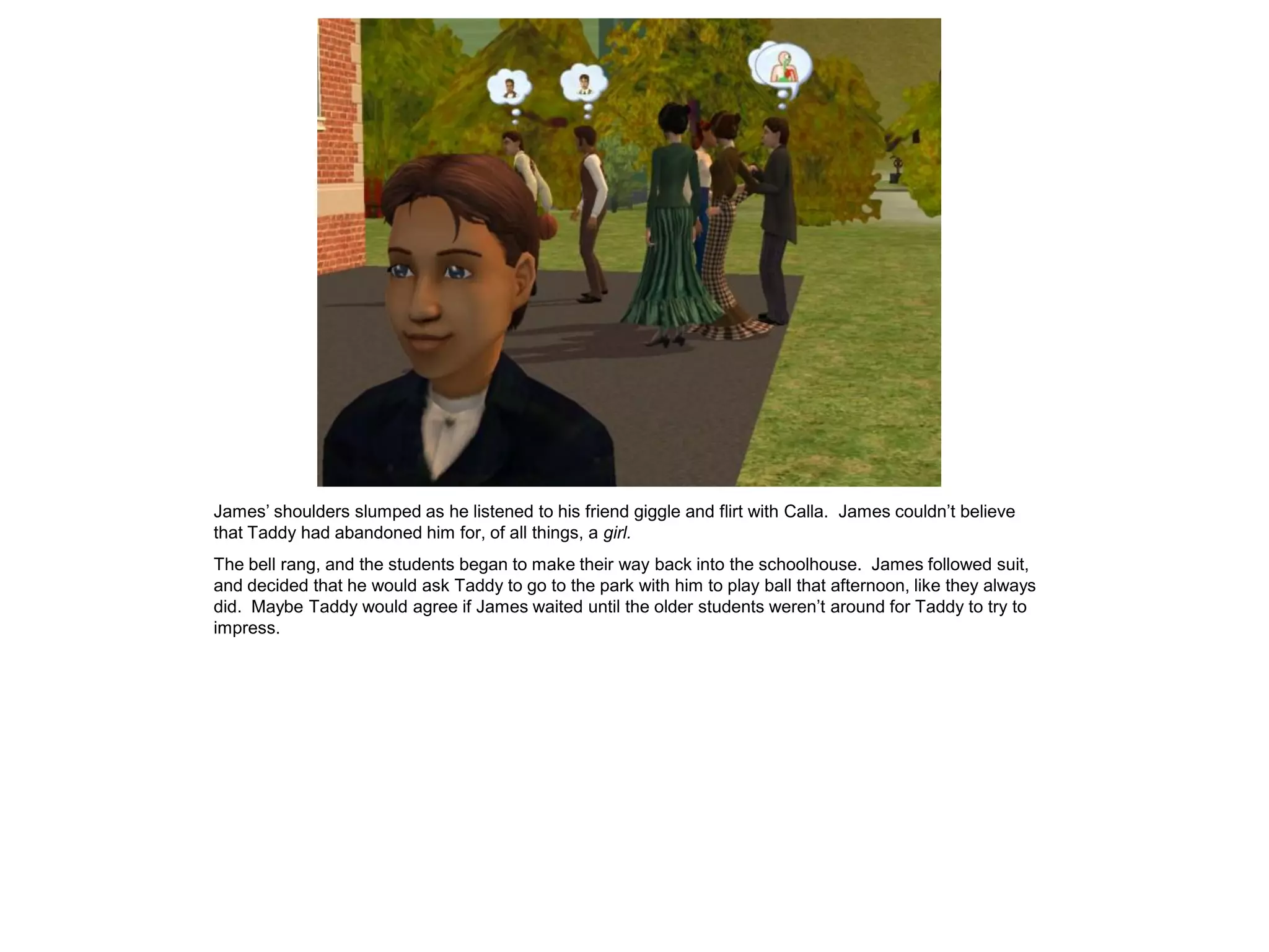 James‟ shoulders slumped as he listened to his friend giggle and flirt with Calla. James couldn‟t believe
that Taddy had abandoned him for, of all things, a girl.
The bell rang, and the students began to make their way back into the schoolhouse. James followed suit,
and decided that he would ask Taddy to go to the park with him to play ball that afternoon, like they always
did. Maybe Taddy would agree if James waited until the older students weren‟t around for Taddy to try to
impress.
 