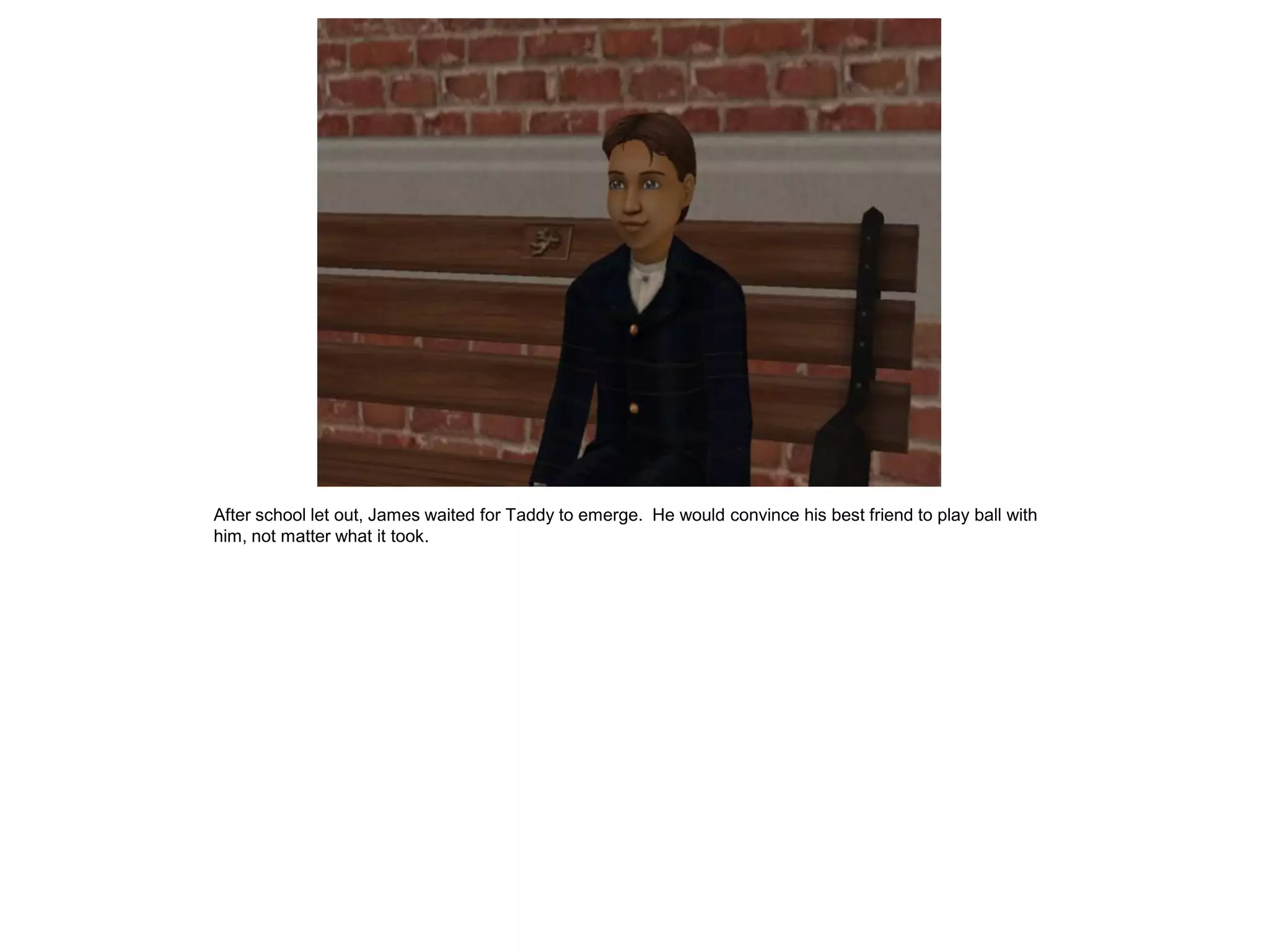 After school let out, James waited for Taddy to emerge. He would convince his best friend to play ball with
him, not matter what it took.
 