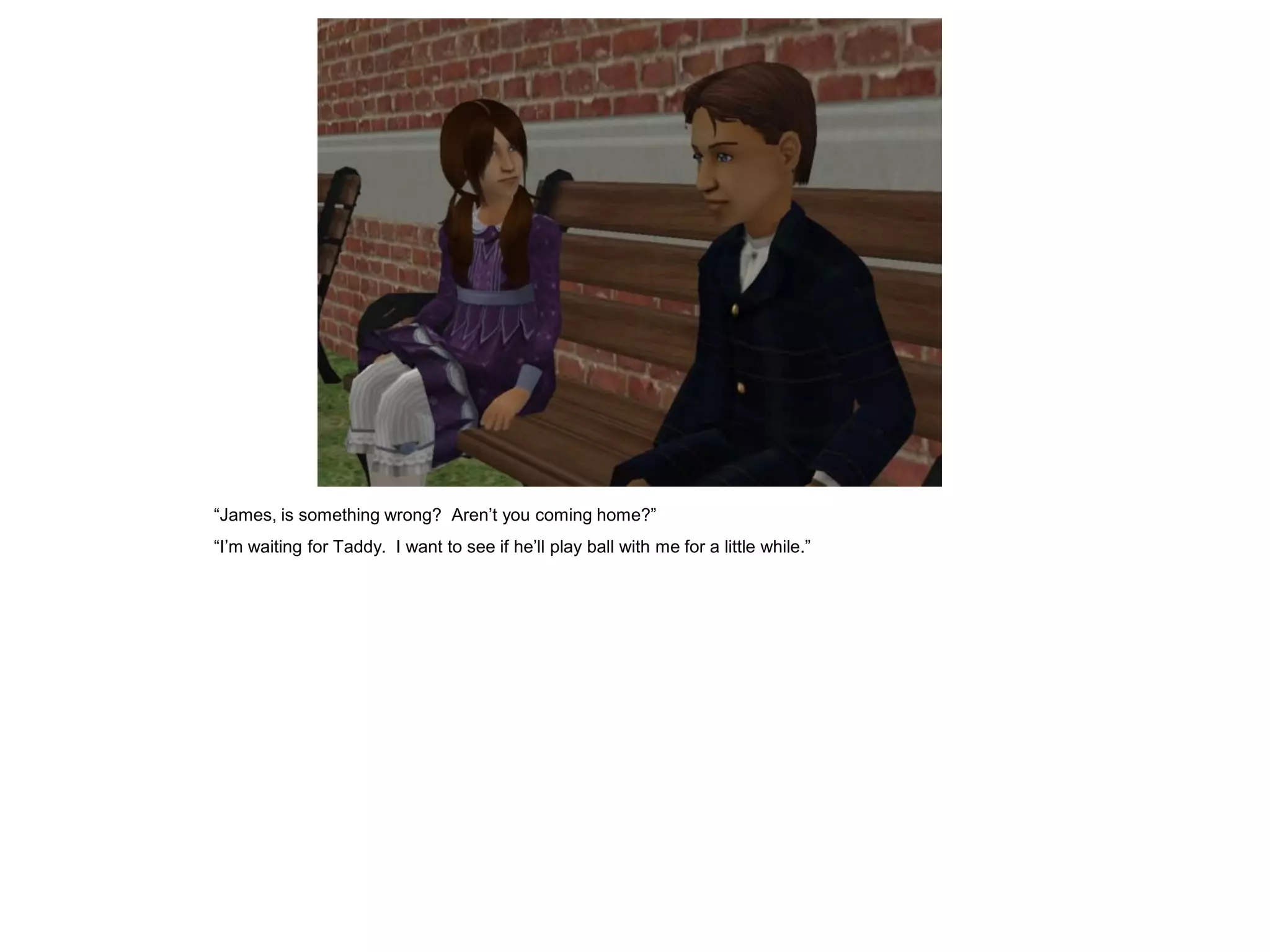 “James, is something wrong? Aren‟t you coming home?”
“I‟m waiting for Taddy. I want to see if he‟ll play ball with me for a little while.”
 