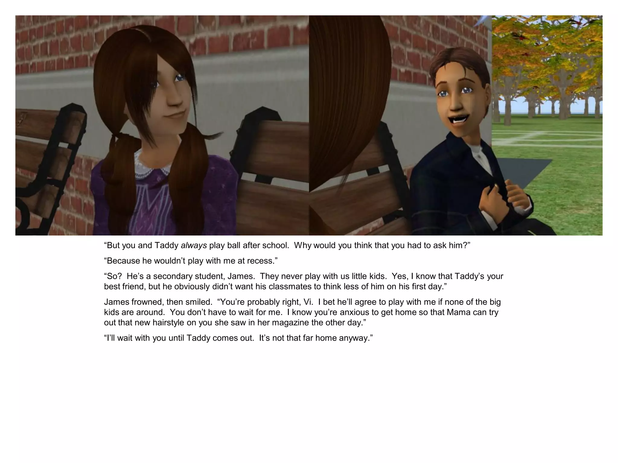 “But you and Taddy always play ball after school. Why would you think that you had to ask him?”
“Because he wouldn‟t play with me at recess.”
“So? He‟s a secondary student, James. They never play with us little kids. Yes, I know that Taddy‟s your
best friend, but he obviously didn‟t want his classmates to think less of him on his first day.”
James frowned, then smiled. “You‟re probably right, Vi. I bet he‟ll agree to play with me if none of the big
kids are around. You don‟t have to wait for me. I know you‟re anxious to get home so that Mama can try
out that new hairstyle on you she saw in her magazine the other day.”
“I‟ll wait with you until Taddy comes out. It‟s not that far home anyway.”
 