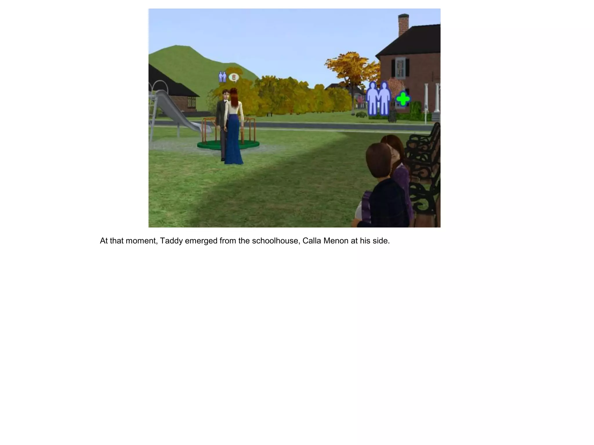 At that moment, Taddy emerged from the schoolhouse, Calla Menon at his side.
 