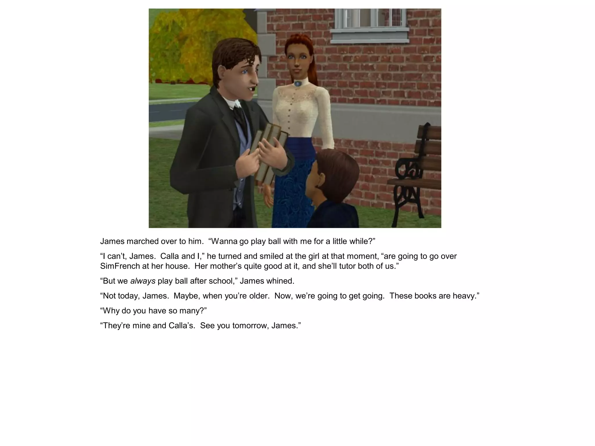 James marched over to him. “Wanna go play ball with me for a little while?”
“I can‟t, James. Calla and I,” he turned and smiled at the girl at that moment, “are going to go over
SimFrench at her house. Her mother‟s quite good at it, and she‟ll tutor both of us.”
“But we always play ball after school,” James whined.
“Not today, James. Maybe, when you‟re older. Now, we‟re going to get going. These books are heavy.”
“Why do you have so many?”
“They‟re mine and Calla‟s. See you tomorrow, James.”
 