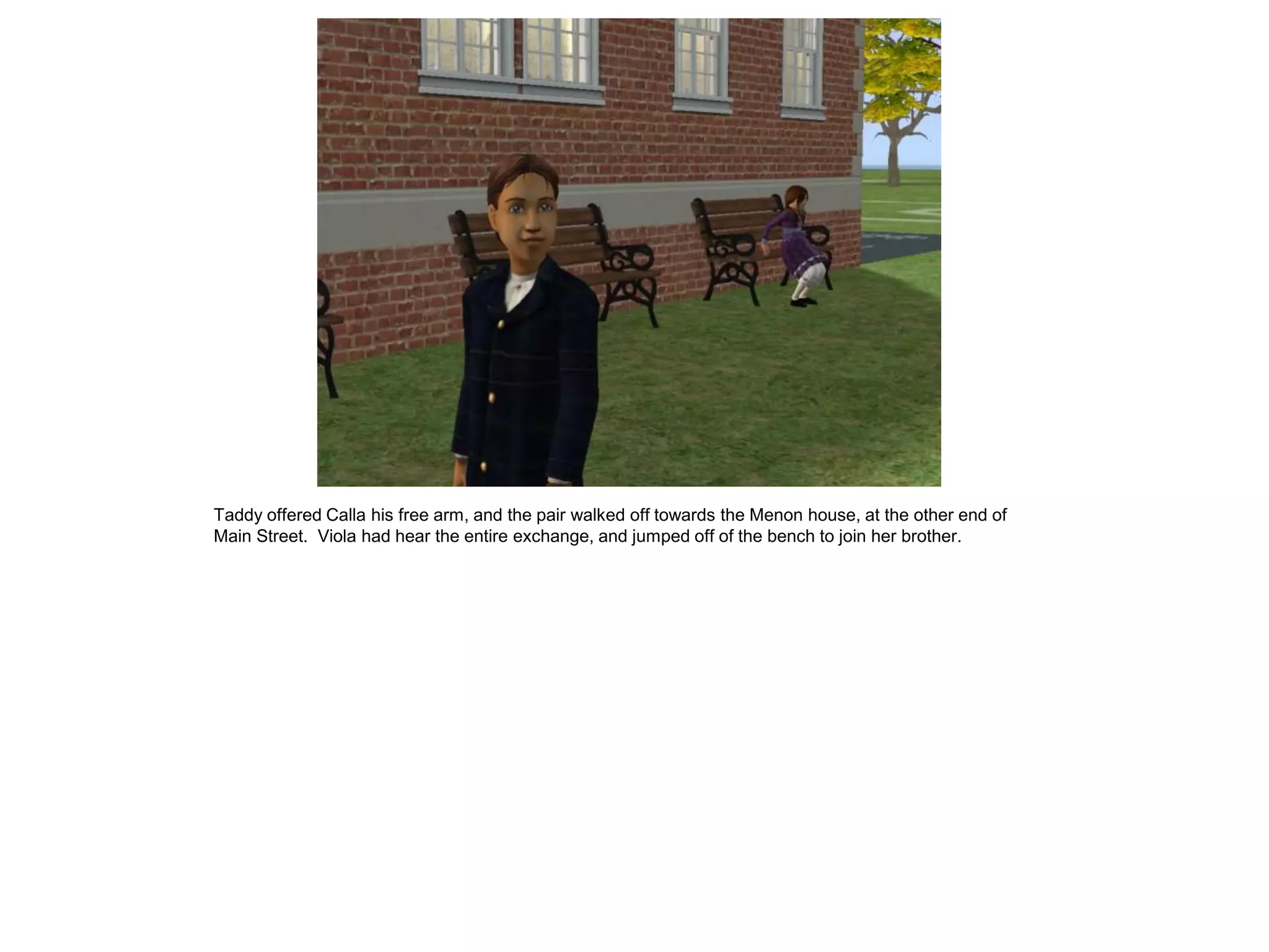 Taddy offered Calla his free arm, and the pair walked off towards the Menon house, at the other end of
Main Street. Viola had hear the entire exchange, and jumped off of the bench to join her brother.
 