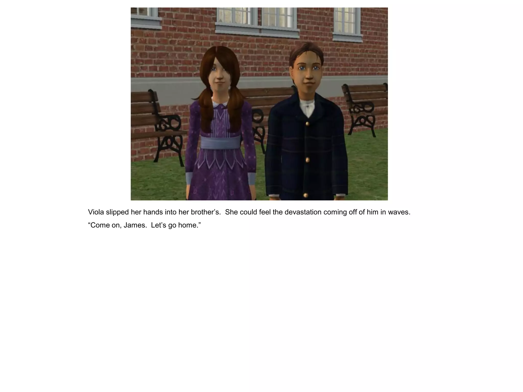 Viola slipped her hands into her brother‟s. She could feel the devastation coming off of him in waves.
“Come on, James. Let‟s go home.”
 