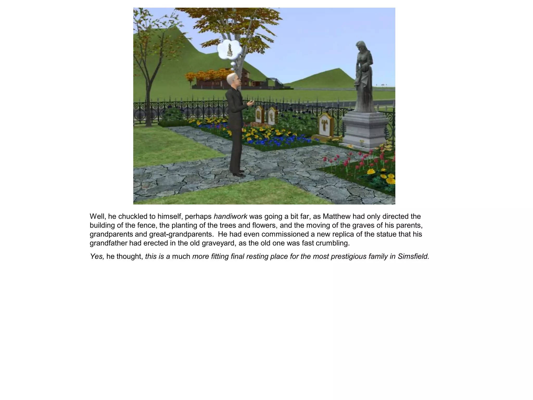 Well, he chuckled to himself, perhaps handiwork was going a bit far, as Matthew had only directed the
building of the fence, the planting of the trees and flowers, and the moving of the graves of his parents,
grandparents and great-grandparents. He had even commissioned a new replica of the statue that his
grandfather had erected in the old graveyard, as the old one was fast crumbling.
Yes, he thought, this is a much more fitting final resting place for the most prestigious family in Simsfield.
 