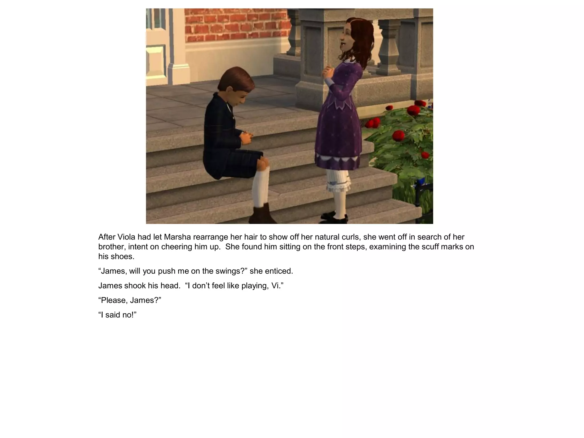 After Viola had let Marsha rearrange her hair to show off her natural curls, she went off in search of her
brother, intent on cheering him up. She found him sitting on the front steps, examining the scuff marks on
his shoes.
“James, will you push me on the swings?” she enticed.
James shook his head. “I don‟t feel like playing, Vi.”
“Please, James?”
“I said no!”
 