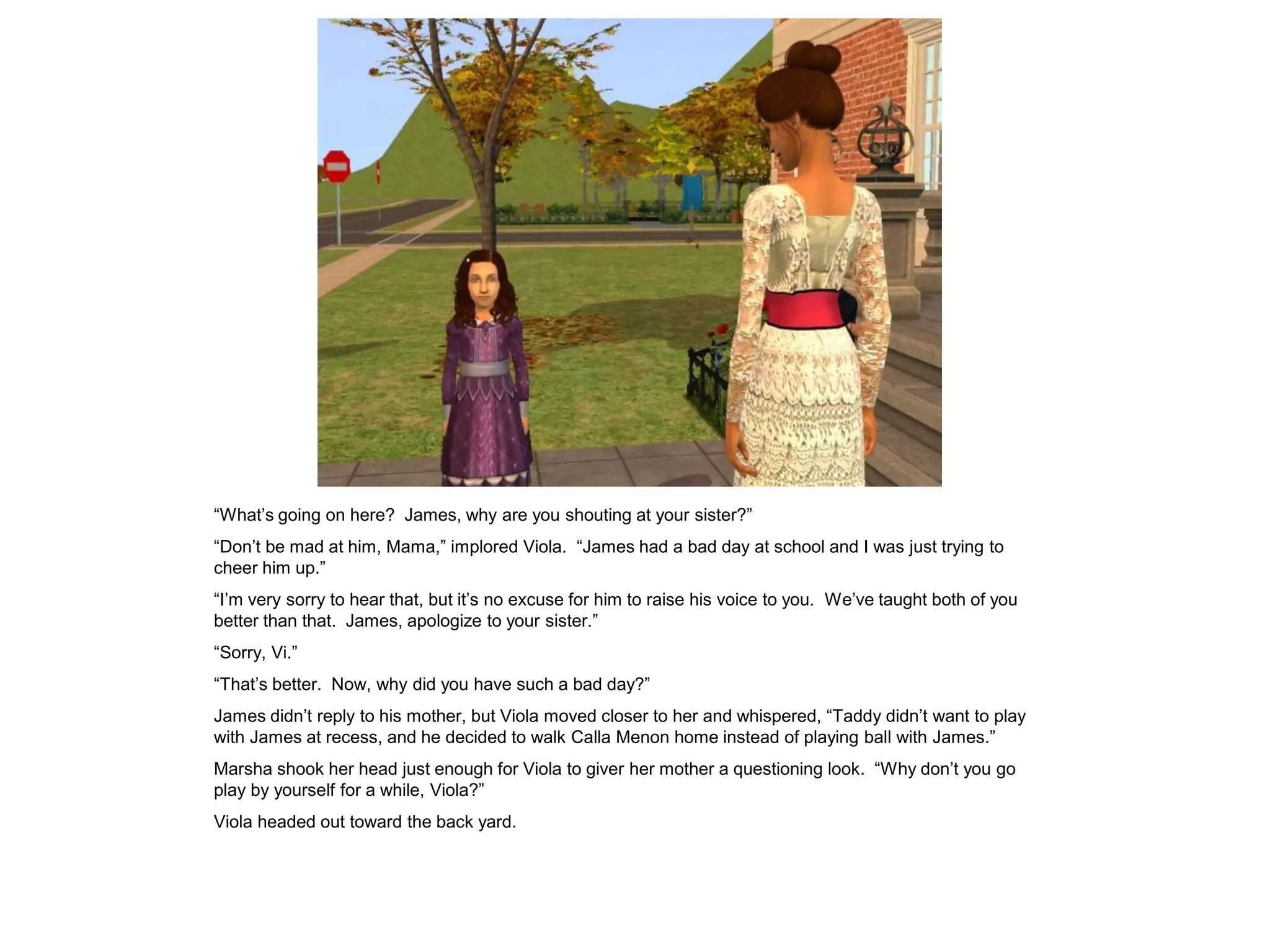 “What‟s going on here? James, why are you shouting at your sister?”
“Don‟t be mad at him, Mama,” implored Viola. “James had a bad day at school and I was just trying to
cheer him up.”
“I‟m very sorry to hear that, but it‟s no excuse for him to raise his voice to you. We‟ve taught both of you
better than that. James, apologize to your sister.”
“Sorry, Vi.”
“That‟s better. Now, why did you have such a bad day?”
James didn‟t reply to his mother, but Viola moved closer to her and whispered, “Taddy didn‟t want to play
with James at recess, and he decided to walk Calla Menon home instead of playing ball with James.”
Marsha shook her head just enough for Viola to giver her mother a questioning look. “Why don‟t you go
play by yourself for a while, Viola?”
Viola headed out toward the back yard.
 