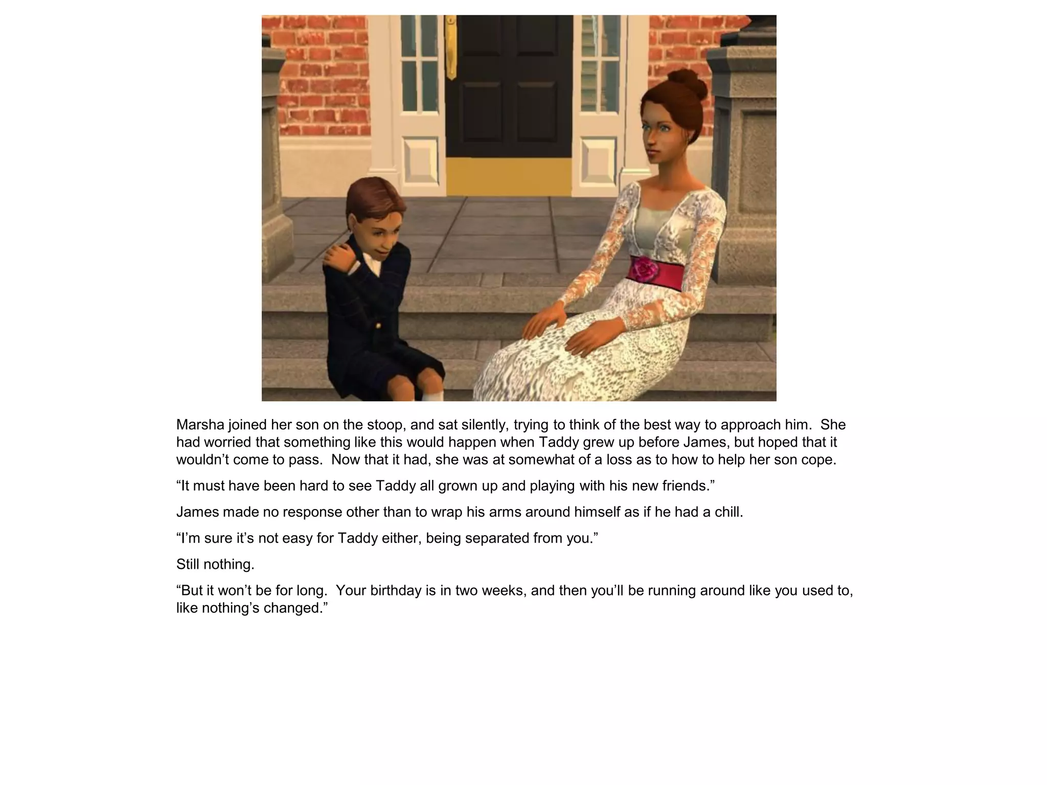 Marsha joined her son on the stoop, and sat silently, trying to think of the best way to approach him. She
had worried that something like this would happen when Taddy grew up before James, but hoped that it
wouldn‟t come to pass. Now that it had, she was at somewhat of a loss as to how to help her son cope.
“It must have been hard to see Taddy all grown up and playing with his new friends.”
James made no response other than to wrap his arms around himself as if he had a chill.
“I‟m sure it‟s not easy for Taddy either, being separated from you.”
Still nothing.
“But it won‟t be for long. Your birthday is in two weeks, and then you‟ll be running around like you used to,
like nothing‟s changed.”
 