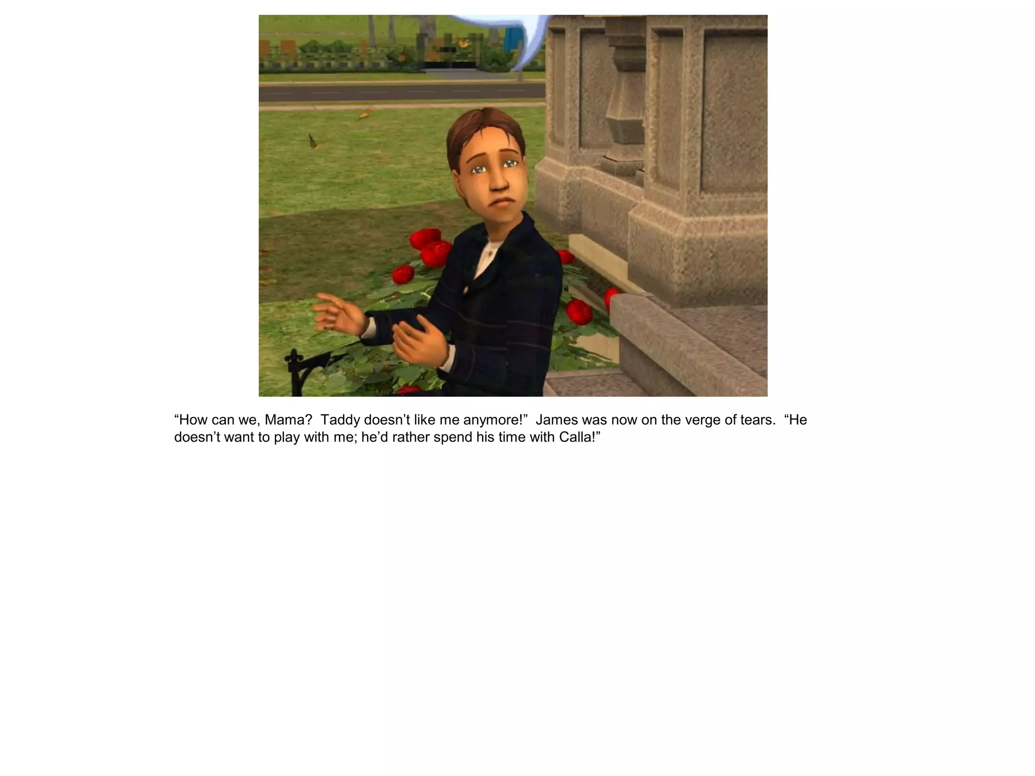 “How can we, Mama? Taddy doesn‟t like me anymore!” James was now on the verge of tears. “He
doesn‟t want to play with me; he‟d rather spend his time with Calla!”
 