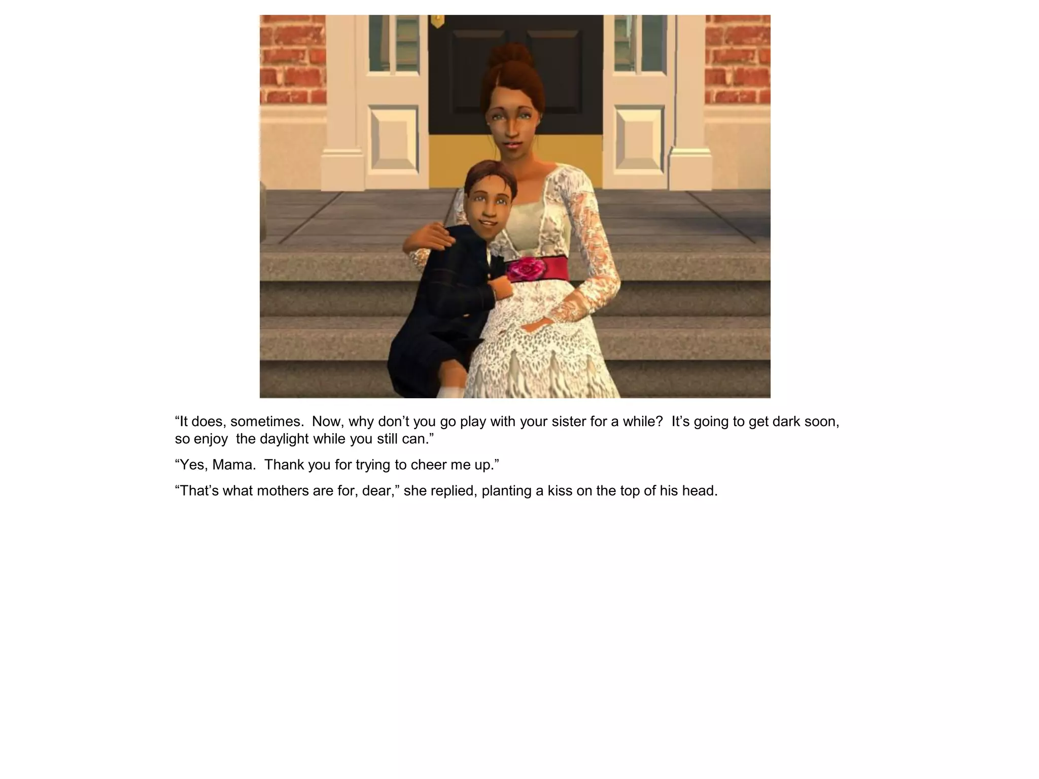 “It does, sometimes. Now, why don‟t you go play with your sister for a while? It‟s going to get dark soon,
so enjoy the daylight while you still can.”
“Yes, Mama. Thank you for trying to cheer me up.”
“That‟s what mothers are for, dear,” she replied, planting a kiss on the top of his head.
 