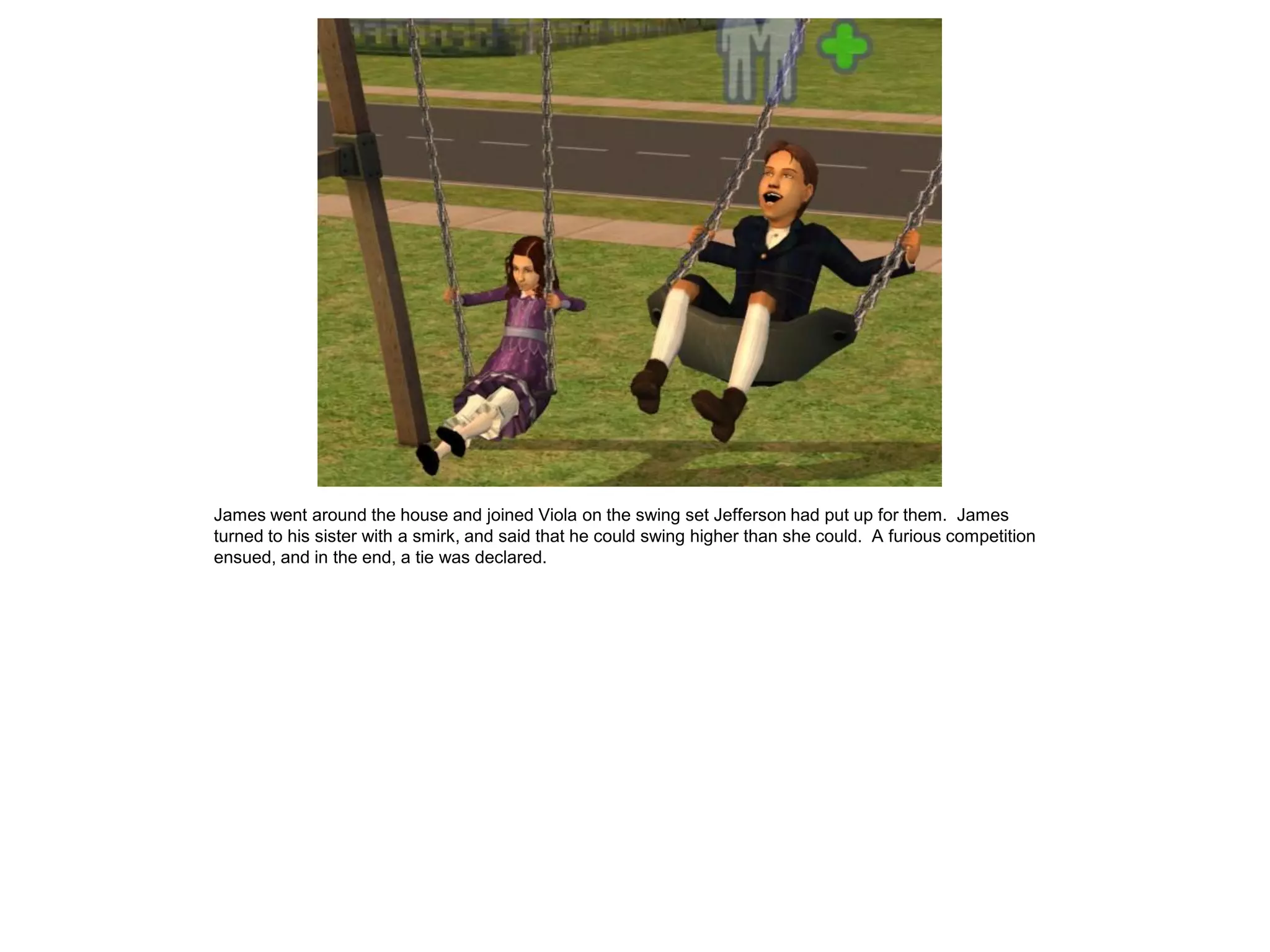 James went around the house and joined Viola on the swing set Jefferson had put up for them. James
turned to his sister with a smirk, and said that he could swing higher than she could. A furious competition
ensued, and in the end, a tie was declared.
 