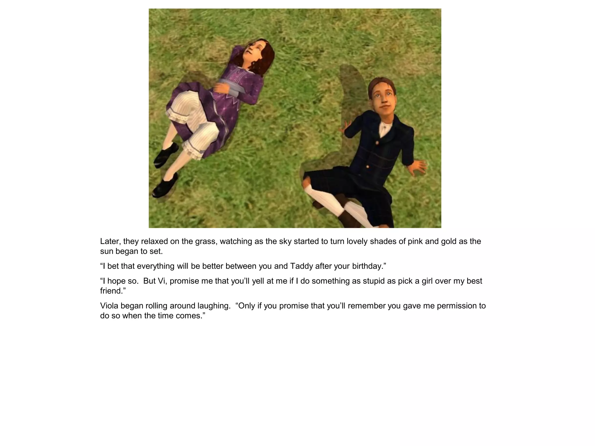 Later, they relaxed on the grass, watching as the sky started to turn lovely shades of pink and gold as the
sun began to set.
“I bet that everything will be better between you and Taddy after your birthday.”
“I hope so. But Vi, promise me that you‟ll yell at me if I do something as stupid as pick a girl over my best
friend.”
Viola began rolling around laughing. “Only if you promise that you‟ll remember you gave me permission to
do so when the time comes.”
 