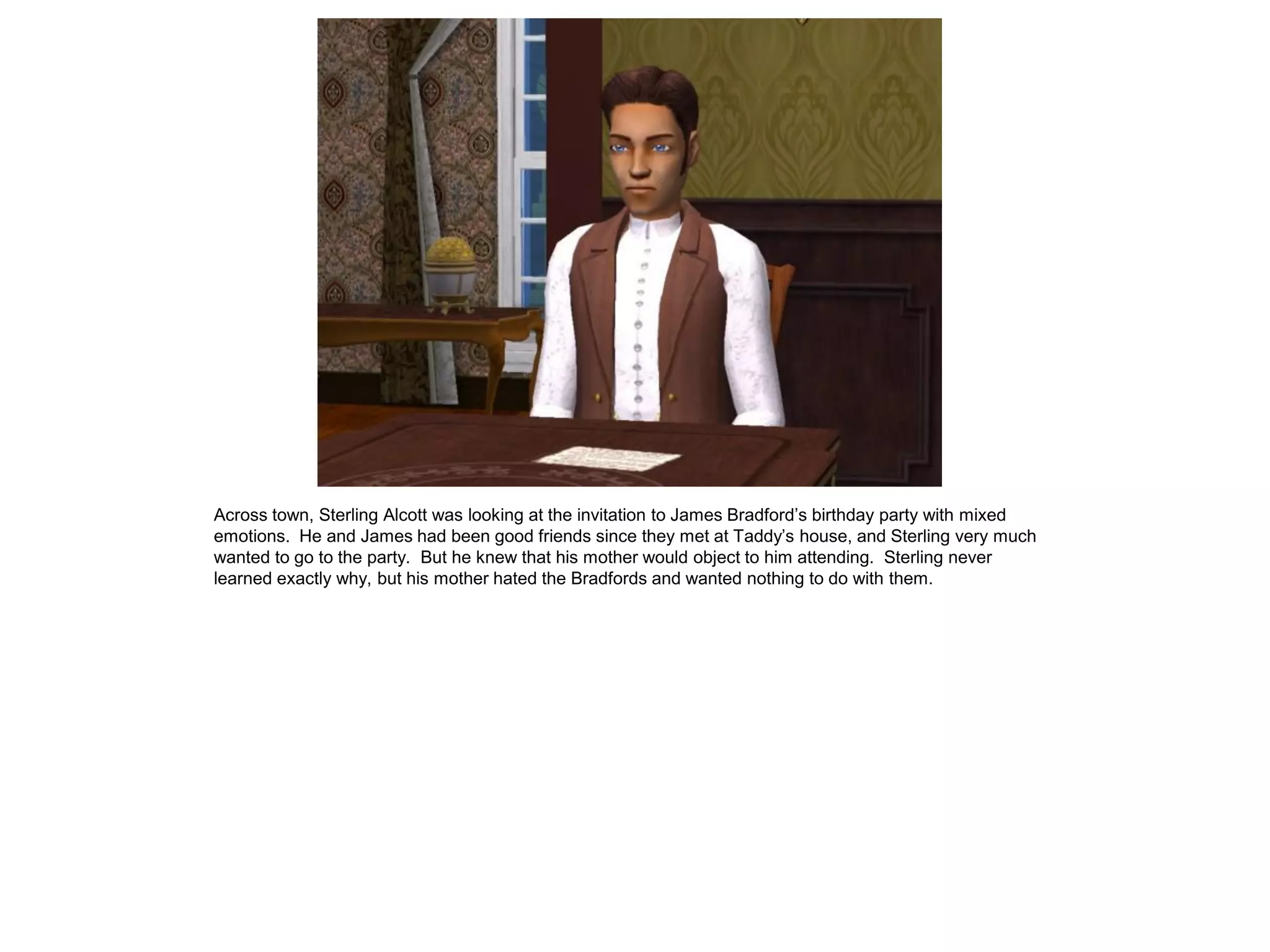 Across town, Sterling Alcott was looking at the invitation to James Bradford‟s birthday party with mixed
emotions. He and James had been good friends since they met at Taddy‟s house, and Sterling very much
wanted to go to the party. But he knew that his mother would object to him attending. Sterling never
learned exactly why, but his mother hated the Bradfords and wanted nothing to do with them.
 