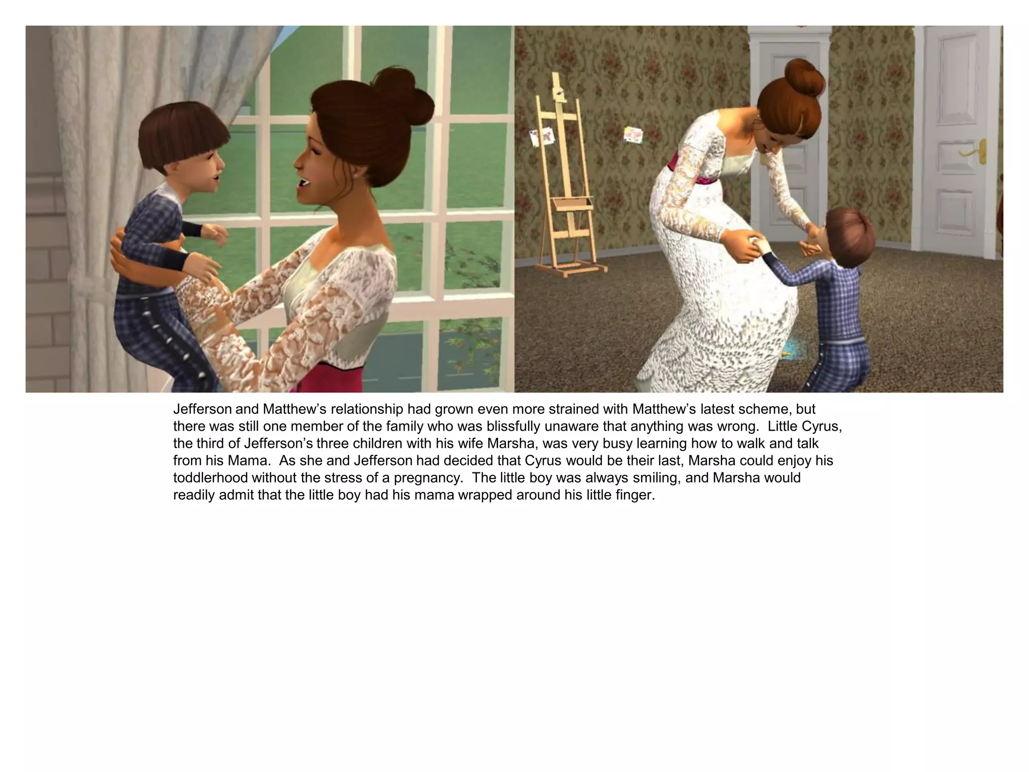 Jefferson and Matthew‟s relationship had grown even more strained with Matthew‟s latest scheme, but
there was still one member of the family who was blissfully unaware that anything was wrong. Little Cyrus,
the third of Jefferson‟s three children with his wife Marsha, was very busy learning how to walk and talk
from his Mama. As she and Jefferson had decided that Cyrus would be their last, Marsha could enjoy his
toddlerhood without the stress of a pregnancy. The little boy was always smiling, and Marsha would
readily admit that the little boy had his mama wrapped around his little finger.
 