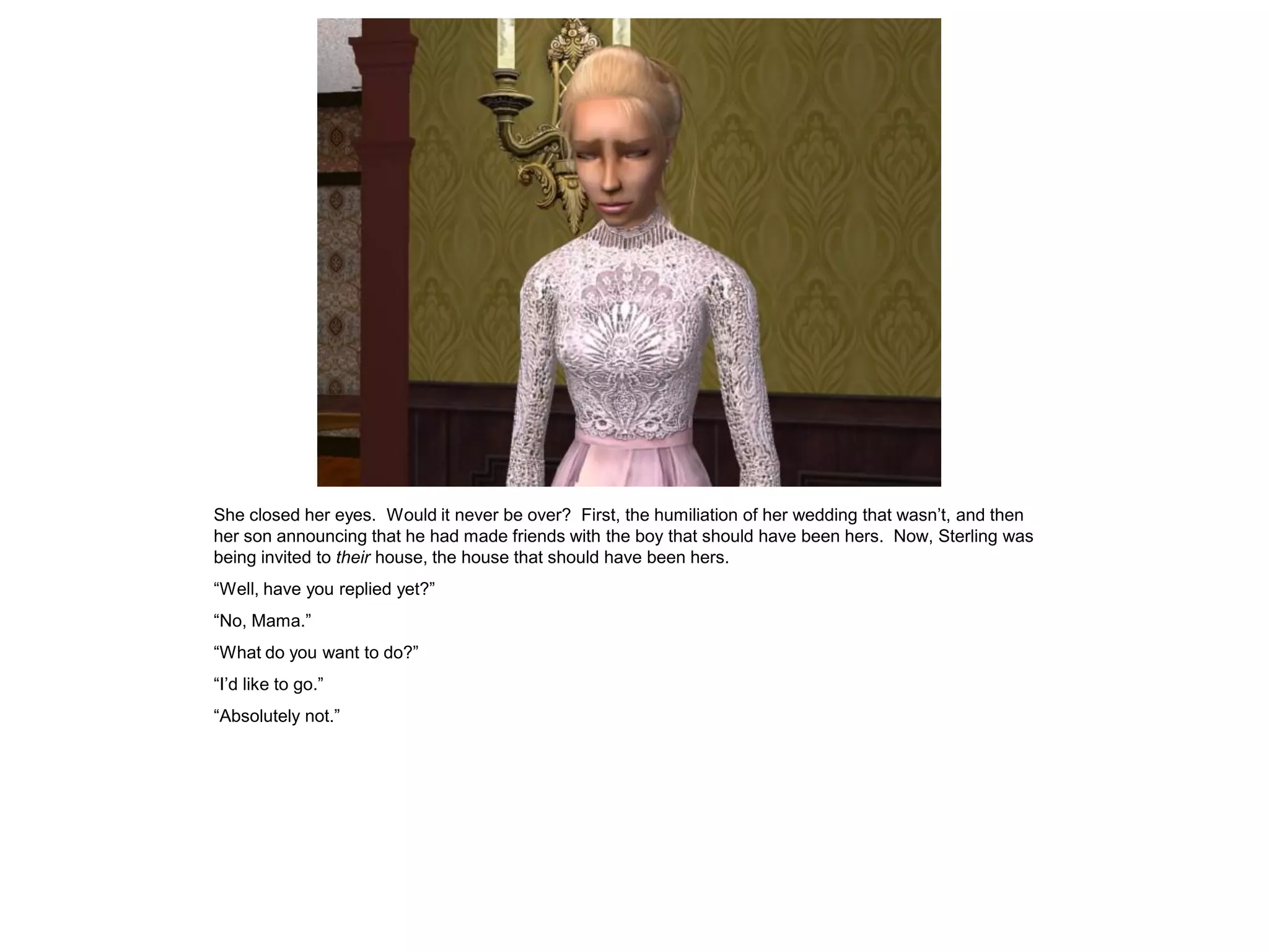 She closed her eyes. Would it never be over? First, the humiliation of her wedding that wasn‟t, and then
her son announcing that he had made friends with the boy that should have been hers. Now, Sterling was
being invited to their house, the house that should have been hers.
“Well, have you replied yet?”
“No, Mama.”
“What do you want to do?”
“I‟d like to go.”
“Absolutely not.”
 