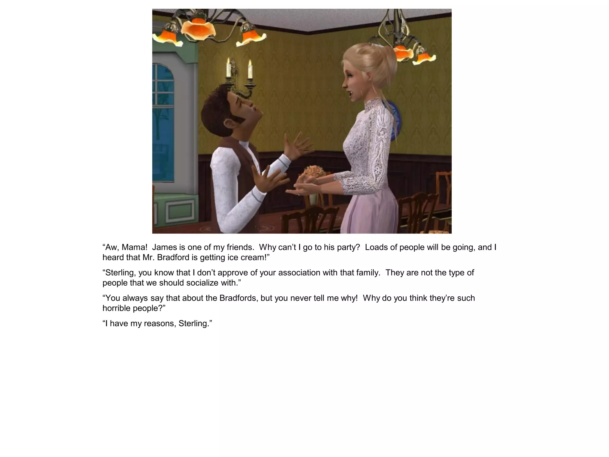 “Aw, Mama! James is one of my friends. Why can‟t I go to his party? Loads of people will be going, and I
heard that Mr. Bradford is getting ice cream!”
“Sterling, you know that I don‟t approve of your association with that family. They are not the type of
people that we should socialize with.”
“You always say that about the Bradfords, but you never tell me why! Why do you think they‟re such
horrible people?”
“I have my reasons, Sterling.”
 