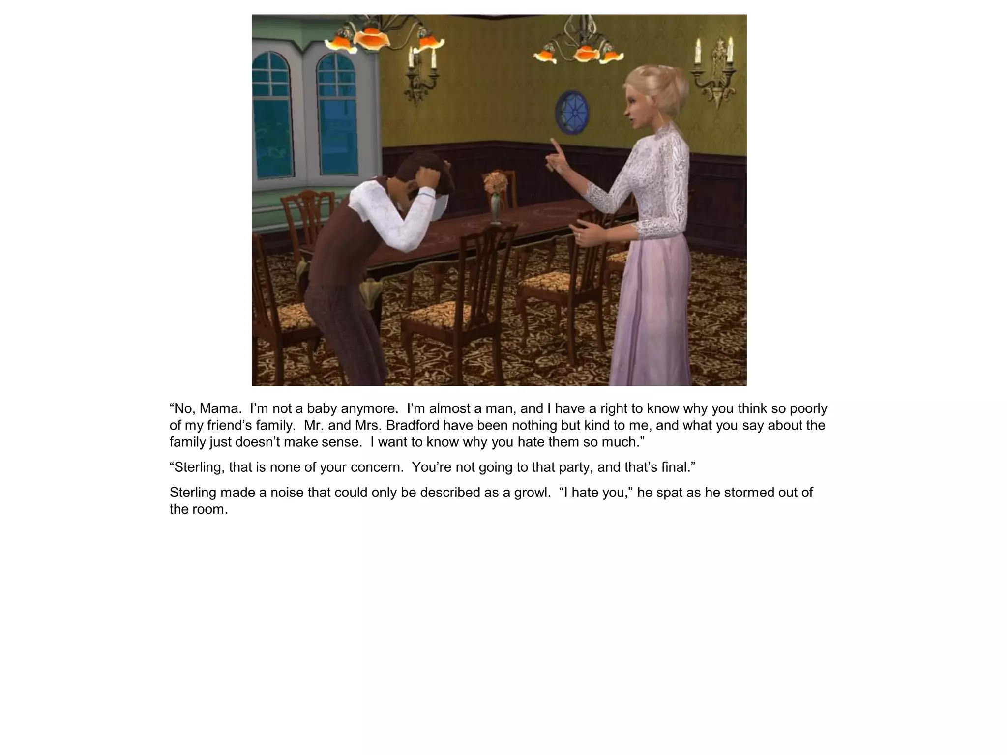 “No, Mama. I‟m not a baby anymore. I‟m almost a man, and I have a right to know why you think so poorly
of my friend‟s family. Mr. and Mrs. Bradford have been nothing but kind to me, and what you say about the
family just doesn‟t make sense. I want to know why you hate them so much.”
“Sterling, that is none of your concern. You‟re not going to that party, and that‟s final.”
Sterling made a noise that could only be described as a growl. “I hate you,” he spat as he stormed out of
the room.
 