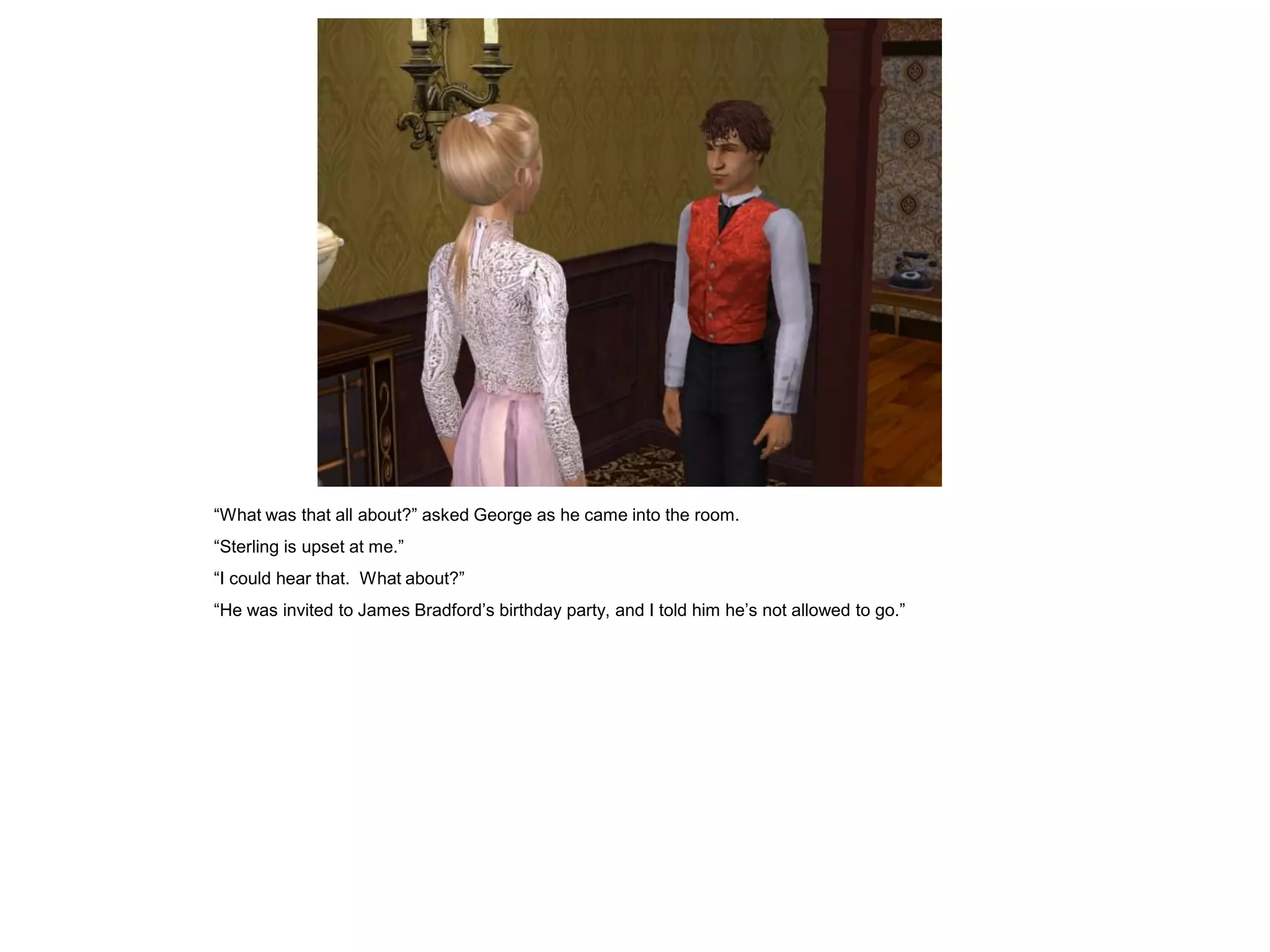“What was that all about?” asked George as he came into the room.
“Sterling is upset at me.”
“I could hear that. What about?”
“He was invited to James Bradford‟s birthday party, and I told him he‟s not allowed to go.”
 