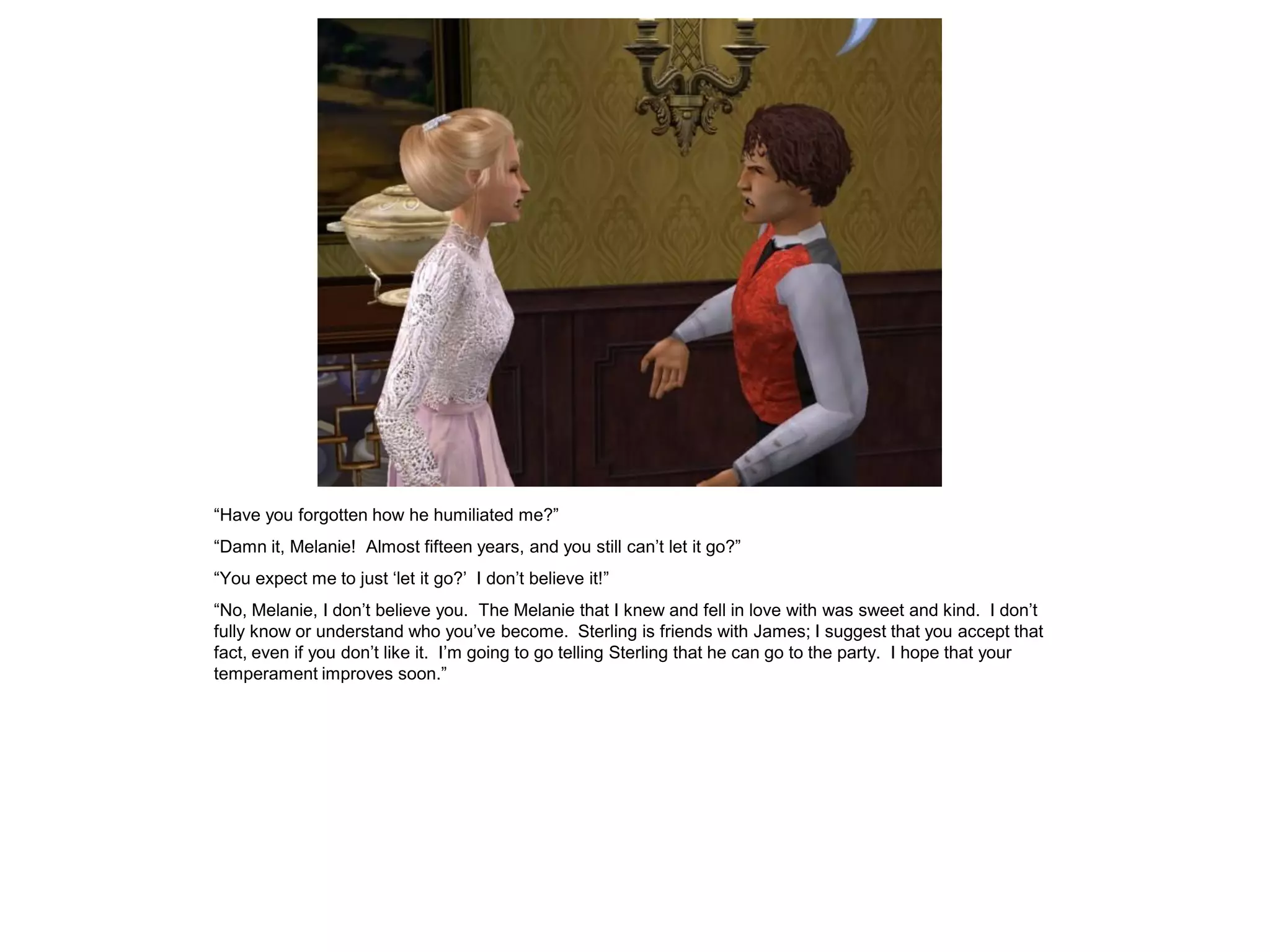 “Have you forgotten how he humiliated me?”
“Damn it, Melanie! Almost fifteen years, and you still can‟t let it go?”
“You expect me to just „let it go?‟ I don‟t believe it!”
“No, Melanie, I don‟t believe you. The Melanie that I knew and fell in love with was sweet and kind. I don‟t
fully know or understand who you‟ve become. Sterling is friends with James; I suggest that you accept that
fact, even if you don‟t like it. I‟m going to go telling Sterling that he can go to the party. I hope that your
temperament improves soon.”
 
