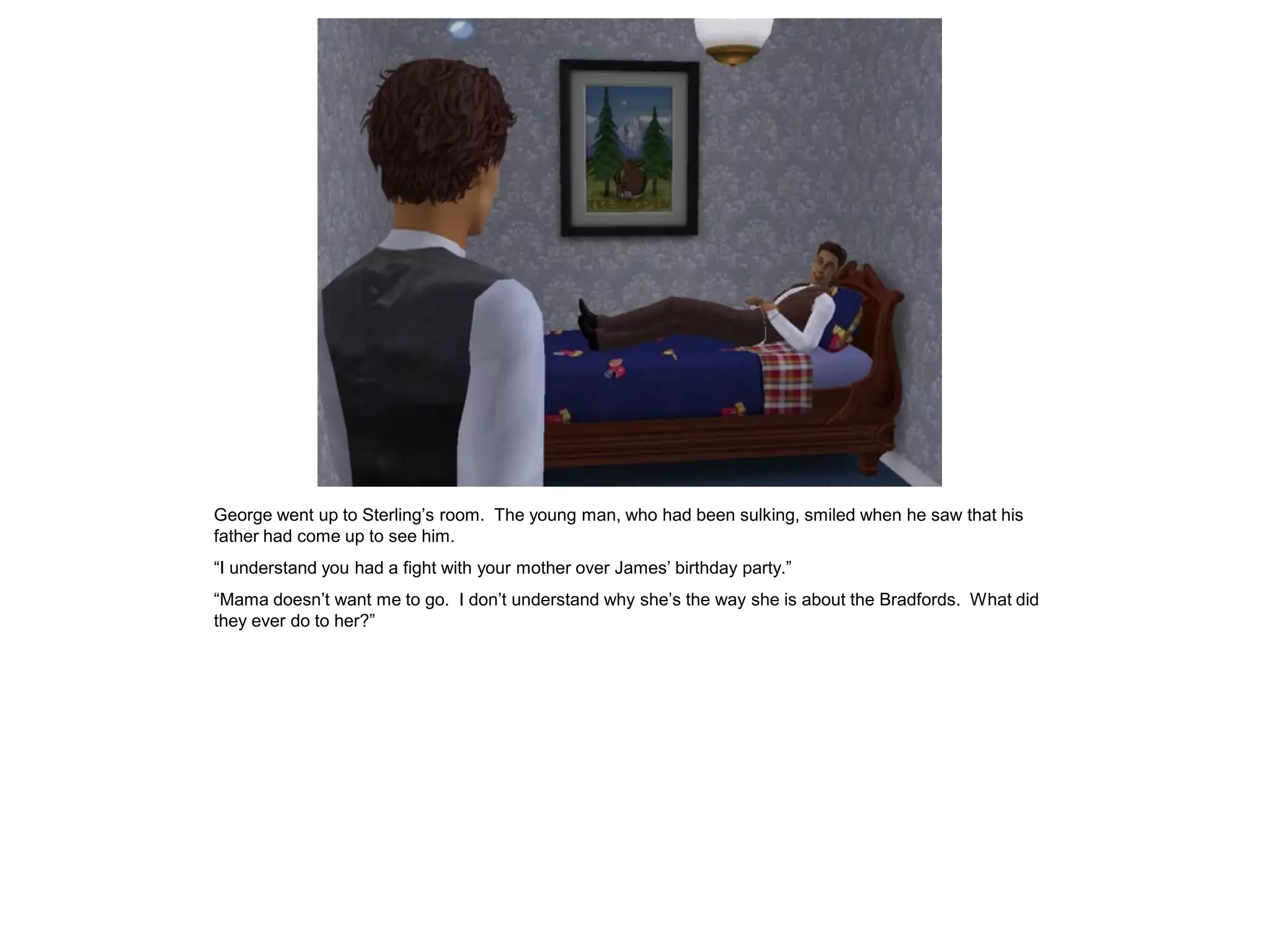 George went up to Sterling‟s room. The young man, who had been sulking, smiled when he saw that his
father had come up to see him.
“I understand you had a fight with your mother over James‟ birthday party.”
“Mama doesn‟t want me to go. I don‟t understand why she‟s the way she is about the Bradfords. What did
they ever do to her?”
 