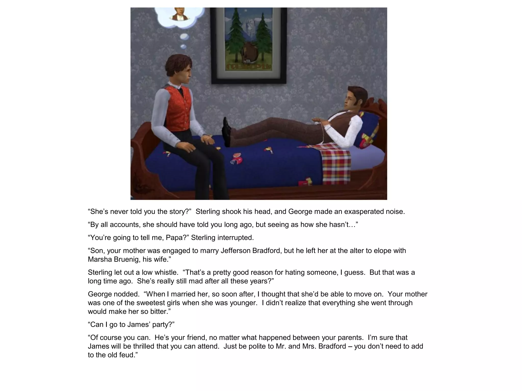 “She‟s never told you the story?” Sterling shook his head, and George made an exasperated noise.
“By all accounts, she should have told you long ago, but seeing as how she hasn‟t…”
“You‟re going to tell me, Papa?” Sterling interrupted.
“Son, your mother was engaged to marry Jefferson Bradford, but he left her at the alter to elope with
Marsha Bruenig, his wife.”
Sterling let out a low whistle. “That‟s a pretty good reason for hating someone, I guess. But that was a
long time ago. She‟s really still mad after all these years?”
George nodded. “When I married her, so soon after, I thought that she‟d be able to move on. Your mother
was one of the sweetest girls when she was younger. I didn‟t realize that everything she went through
would make her so bitter.”
“Can I go to James‟ party?”
“Of course you can. He‟s your friend, no matter what happened between your parents. I‟m sure that
James will be thrilled that you can attend. Just be polite to Mr. and Mrs. Bradford – you don‟t need to add
to the old feud.”
 
